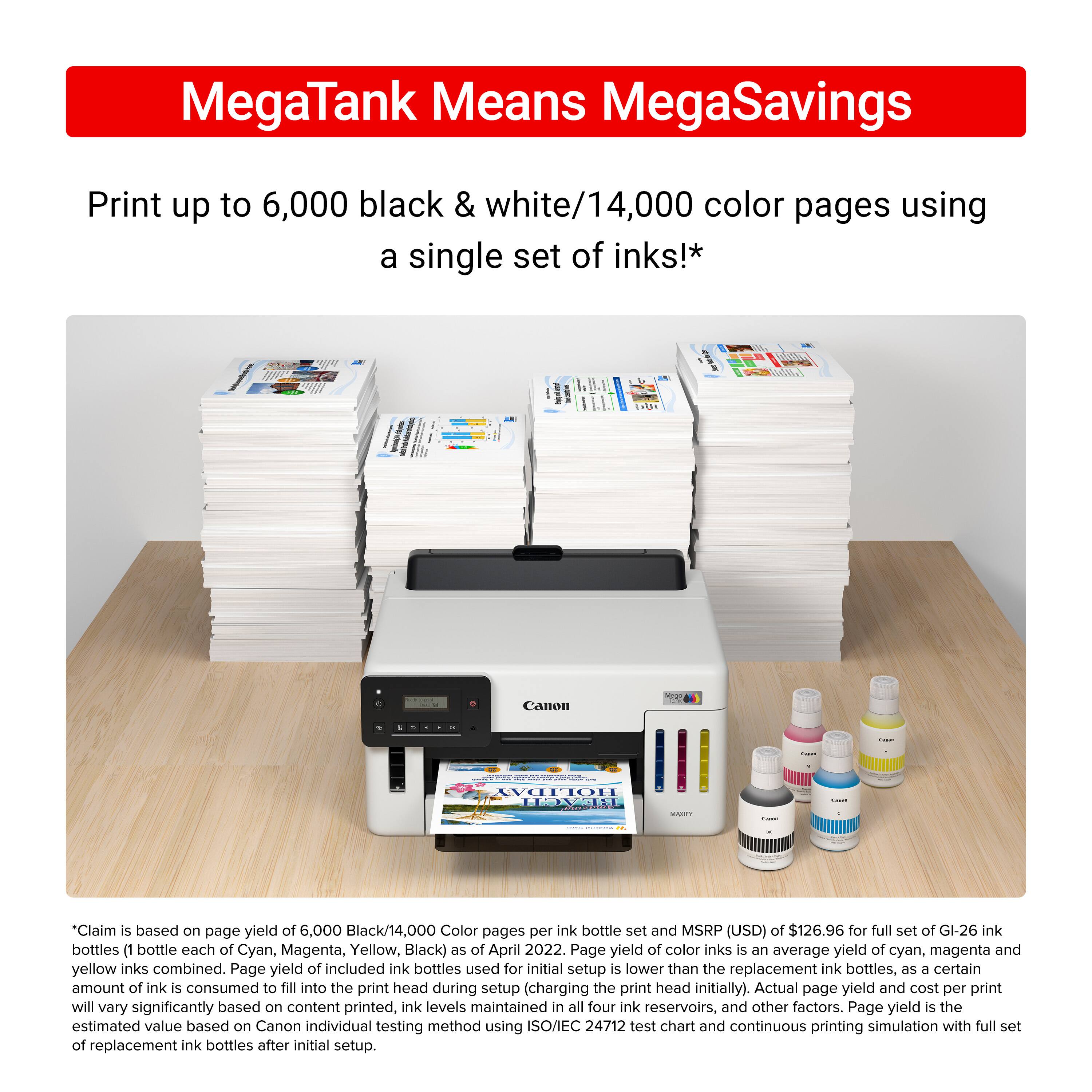 MegaTank Means MegaSavings Print up to 6,000 black & white/14,000 color pages using a single set of inks!* Canon - Moon HON: | *Claim is based on page yield of 6,000 Black/14,000 Color pages per ink bottle set and MSRP (USD) of $126.96 for full set of GI-26 ink bottles (1 bottle each of Cyan, Magenta, Yellow, Black) as of April 2022. Page yield of color inks is an average yield of cyan, magenta and yellow inks combined. Page yield of included ink bottles used for initial setup is lower than the replacement ink bottles, as a certain amount of ink is consumed to fill into the print head during setup (charging the print head initially). Actual page yield and cost per print will vary significantly based on content printed, ink levels maintained in all four ink reservoirs, and other factors. Page yield is the estimated value based on Canon individual testing method using ISO/IEC 24712 test chart and continuous printing simulation with full set of replenished ink bottles.