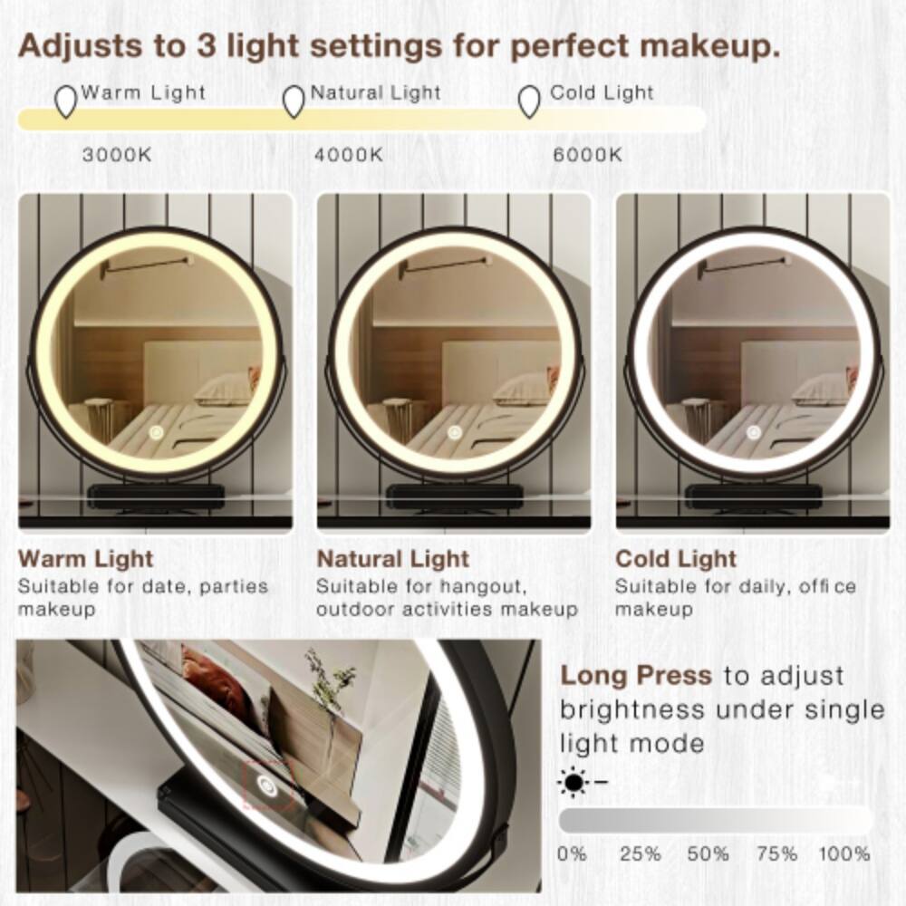 Adjusts to 3 light settings for perfect makeup.  
Warm Light  
Natural Light  
Cold Light  
3000K  
4000K  
6000K  

Warm Light  
Suitable for date, parties makeup  

Natural Light  
Cold Light  
Suitable for hangout, Suitable for daily, office outdoor activities makeup  

Long Press to adjust brightness under single light mode  
0%  
25%  
50%  
75%  
100%