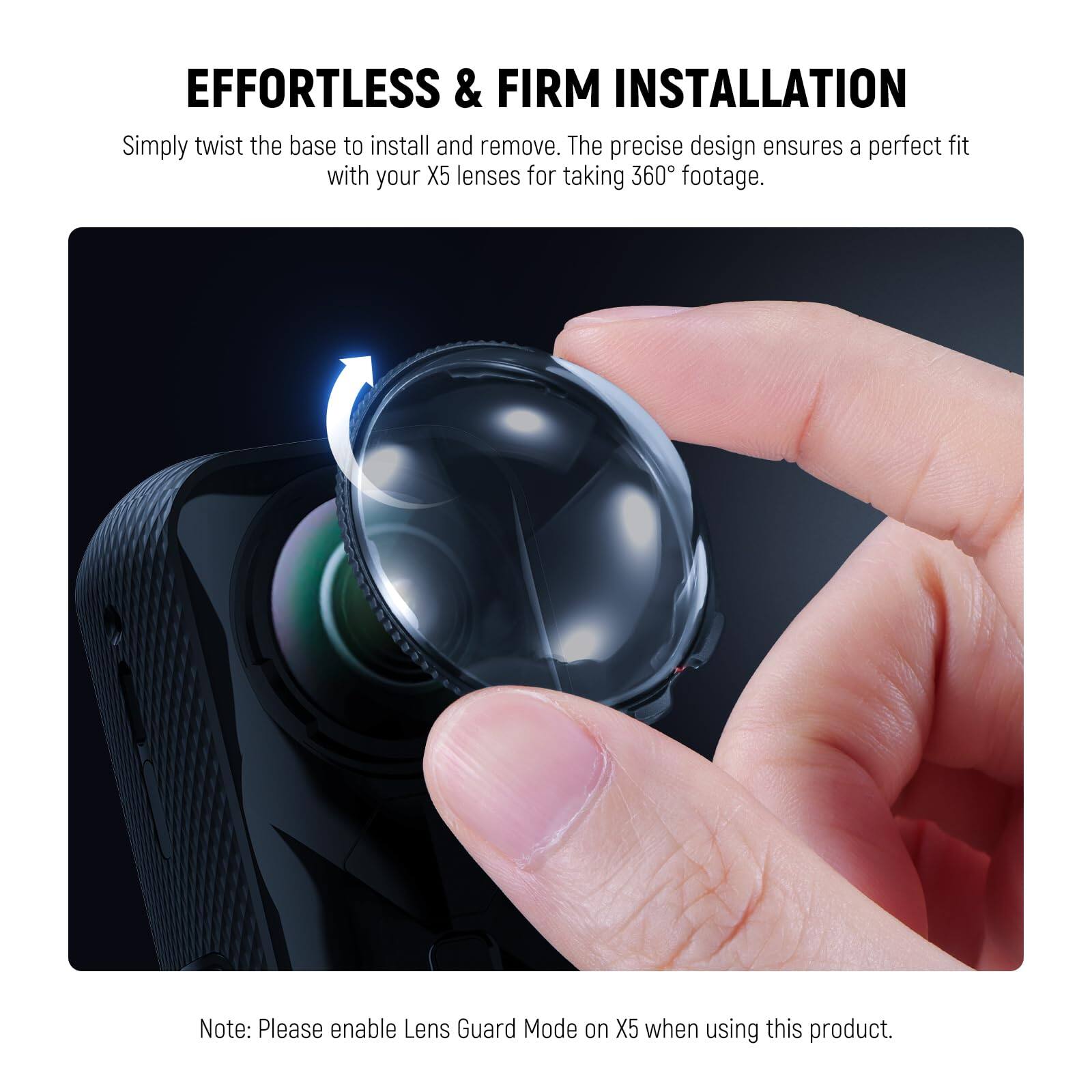 EFFORTLESS & FIRM INSTALLATION

Simply twist the base to install and remove. The precise design ensures a perfect fit with your X5 lenses for taking 360° footage.

Note: Please enable Lens Guard Mode on X5 when using this product.
