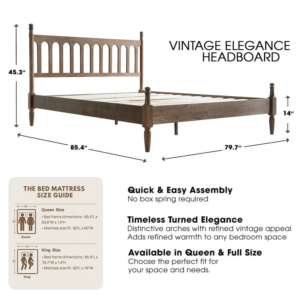 VINTAGE ELEGANCE HEADBOARD

45.3" 14" 85.4" 79.7"

THE BED MATTRESS SIZE GUIDE

Queen Size Bed frame dimensions: 85.4"L x 63.8"W x 14"H
Mattress size fit: 80"L x 60"W

King Size Bed frame dimensions: 85.4"L x 79.7"W x 14"H
Mattress size fit: 80"L x 76"W

Available in Queen & Full Size

Quick & Easy Assembly
No box spring required

Timeless Turned Elegance
Distinctive arches with refined vintage appeal
Adds refined warmth to any bedroom space

Choose the perfect fit for your space and needs.