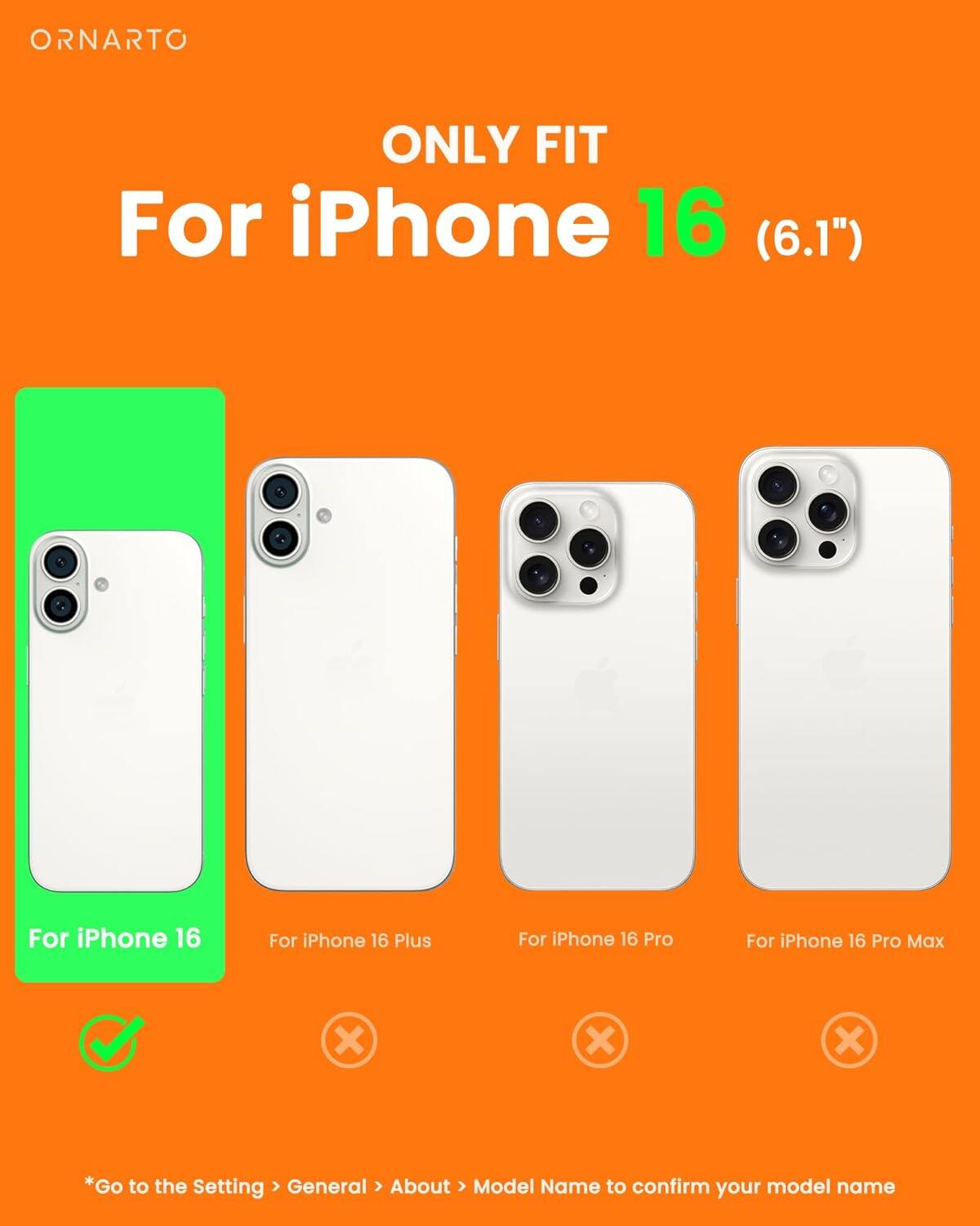ORNARTO ONLY FIT For iPhone 16 (6.1") For iPhone 16 For iPhone 16 Plus For iPhone 16 Pro For iPhone 16 Pro Max x x x *Go to the Setting > General > About > Model Name to confirm your model name