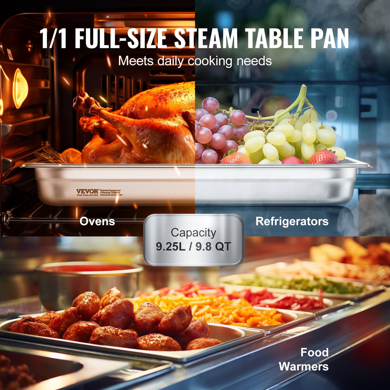 1/1 FULL-SIZE STEAM TABLE PAN  
Meets daily cooking needs  

Capacity  
9.25L / 9.8 QT  

Ovens  
Refrigerators  
Food Warmers  

VEVOR  
Professional Equipment