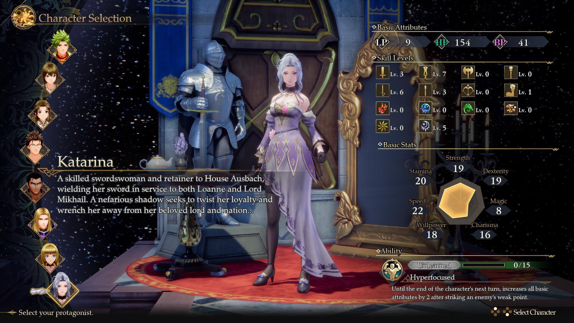 Character Selection

Basic Attributes
LP: 9
HP: 154
BP: 41

Skill Levels
Lv. 3
Lv. 7
Lv. 0
Lv. 0
Lv. 6
Lv. 3
Lv. 0
Lv. 1
Lv. 0
Lv. 0
Lv. 0
Lv. 0
Lv. 0
Lv. 5

Katarina
A skilled swordswoman and retainer to House Ausbach, wielding her sword in service to both Loanne and Lord Mikhail. A nefarious shadow seeks to twist her loyalty and wrench her away from her beloved lord and nation...

Basic Stats
Strength: 19
Stamina: 20
Dexterity: 19
Speed: 22
Magic: 8
Willpower: 18
Charisma: 16

Ability
Unlearned: 0/15
Hyperfocused: Until the end of the character's next turn, increases all basic attributes by 2 after striking an enemy's weak point.

Select your protagonist.
Select Character