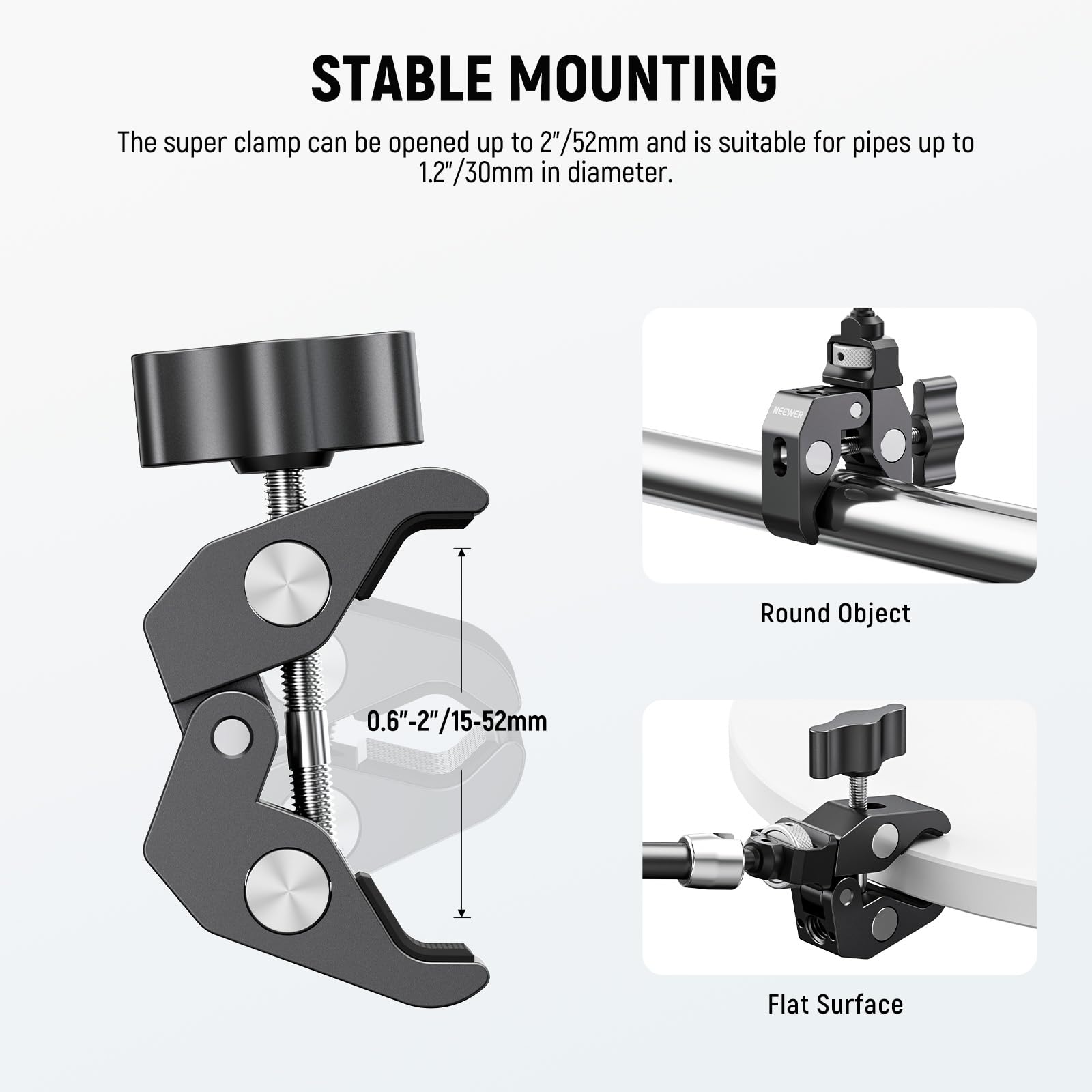 STABLE MOUNTING

The super clamp can be opened up to 2"/52mm and is suitable for pipes up to 1.2"/30mm in diameter.

NEER

Round Object: 0.6"-2"/15-52mm

Flat Surface