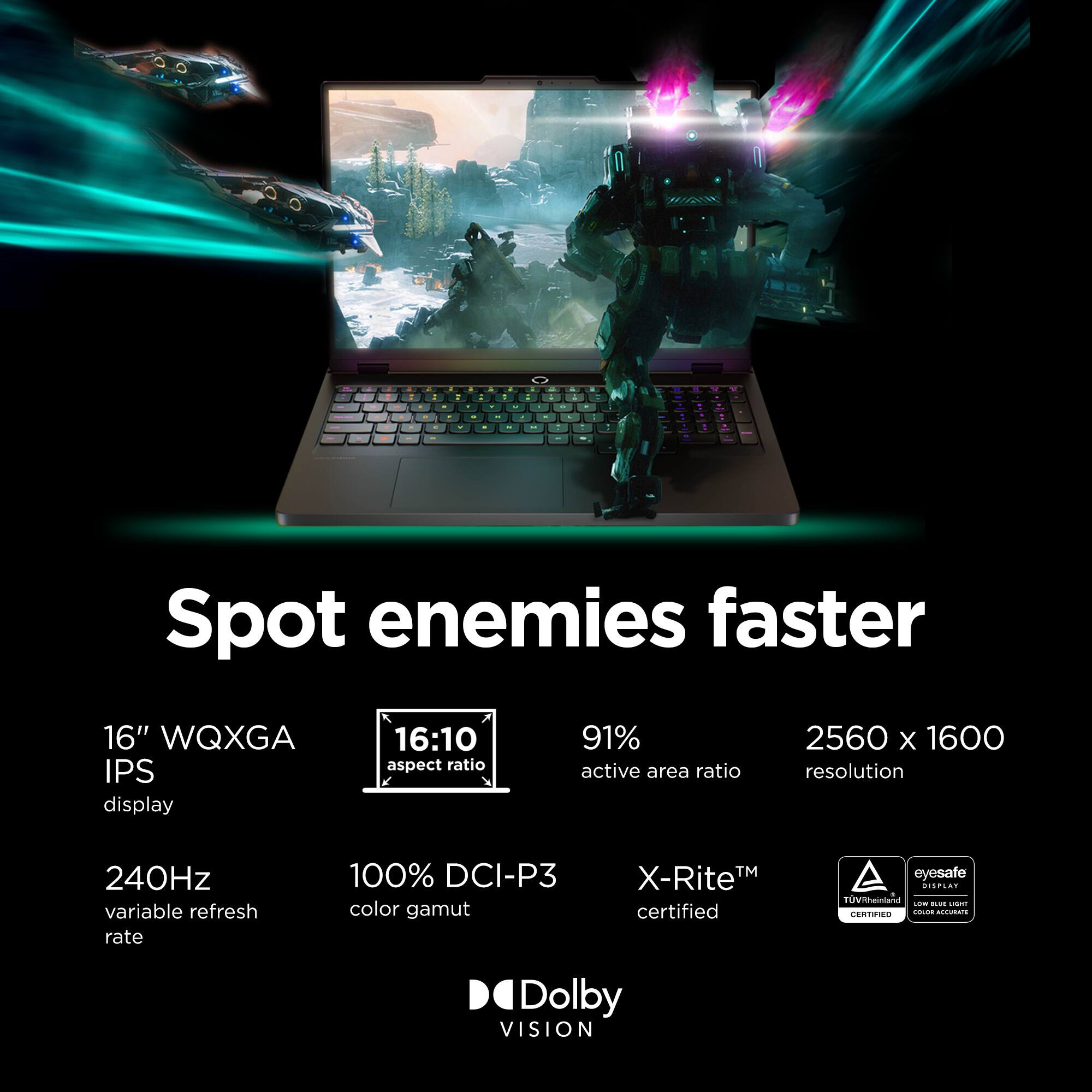 Spot enemies faster

16" WQXGA IPS display
16:10 aspect ratio
91% active area ratio
2560 x 1600 resolution
240Hz variable refresh rate
100% DCI-P3 color gamut
X-Rite™ certified
eyesafe
CEPLAY
TÜV Rheinland
Dolby VISION