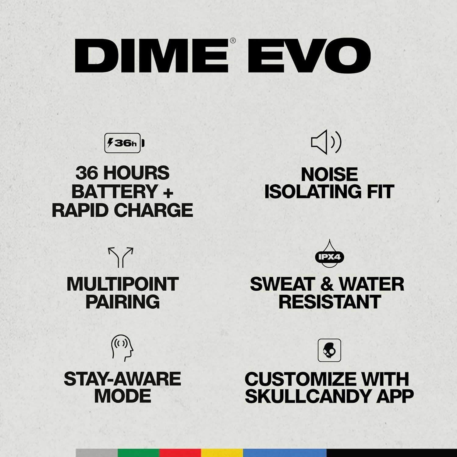 DIME EVO, 36 HOURS BATTERY + RAPID CHARGE, NOISE ISOLATING FIT, IPX4, MULTIPOINT PAIRING, SWEAT & WATER RESISTANT, STAY-AWARE MODE, CUSTOMIZE WITH SKULLCANDY APP