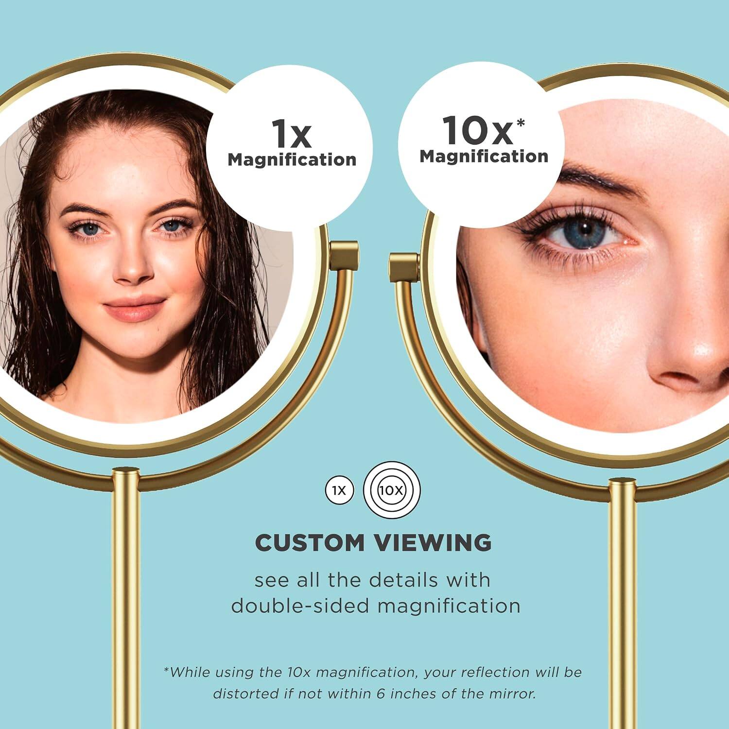 1x 10x* Magnification  
1X 10X  
CUSTOM VIEWING  
see all the details with double-sided magnification  
*While using the 10x magnification, your reflection will be distorted if not within 6 inches of the mirror.