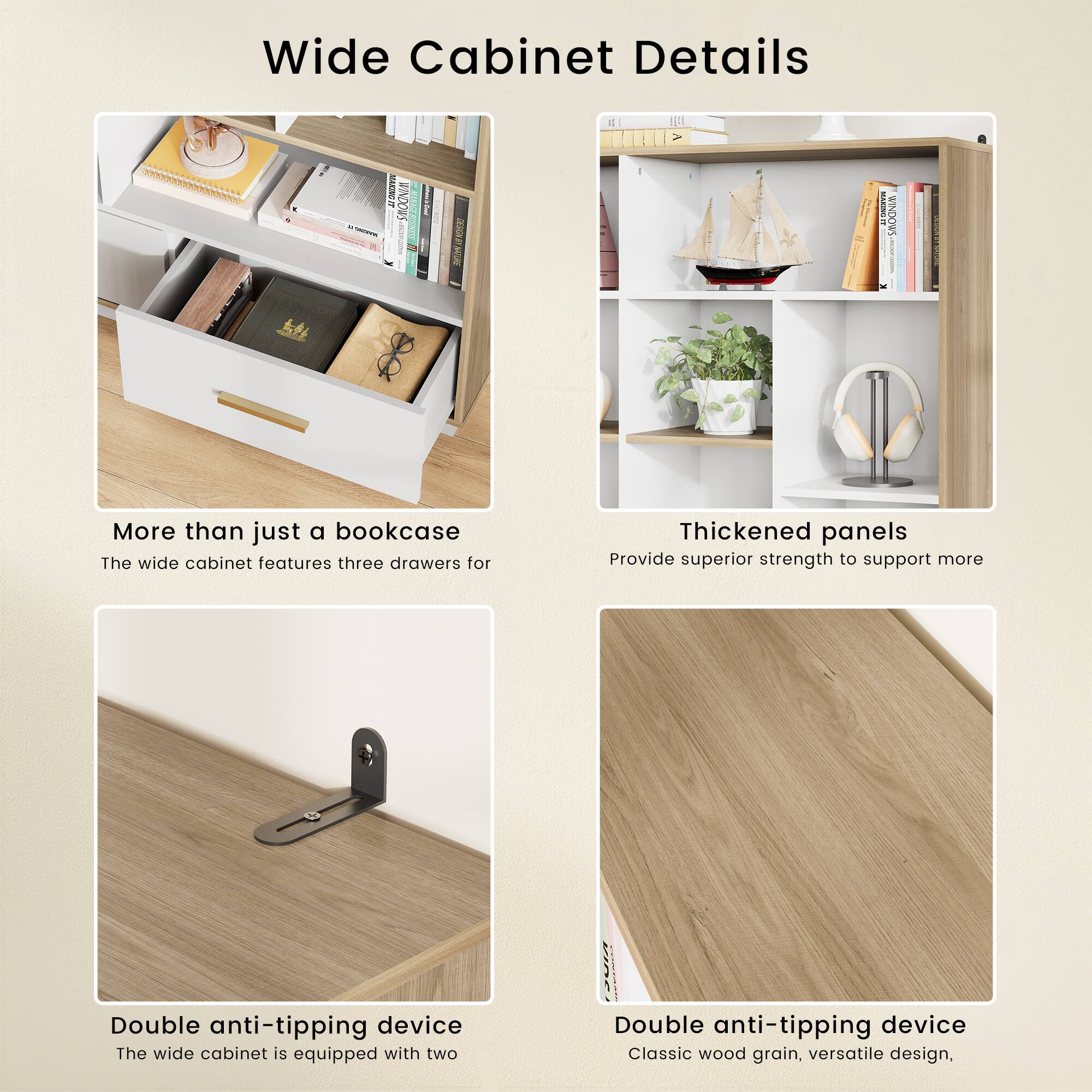Wide Cabinet Details

More than just a bookcase
The wide cabinet features three drawers for

Thickened panels
Provide superior strength to support more

Double anti-tipping device
The wide cabinet is equipped with two

Double anti-tipping device
Classic wood grain, versatile design