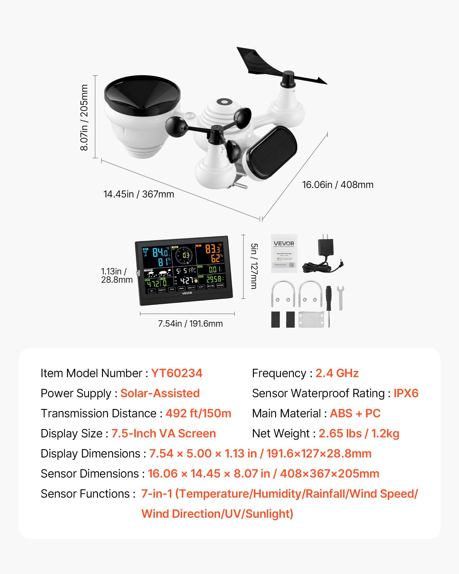 205mm 8.07in 14.45in / 367mm 16.06in / 408mm 84 8 1.13in / I 28.8mm 41210 ED 5 5 F 427 2 VEVOR 83.3 62 00 2958 - 5in/ 127mm VEVOR 7.54in / 191.6mm

Item Model Number: YT60234

Frequency: 2.4 GHz

Power Supply: Solar-Assisted

Transmission Distance: 492 ft/150m

Display Size: 7.5-Inch VA Screen

Display Dimensions: 7.54 x 5.00 x 1.13 in / 191.6x127x28.8mm

Sensor Dimensions: 16.06 x 14.45 x 8.07 in / 408x367x205mm

Sensor Functions: 7-in-