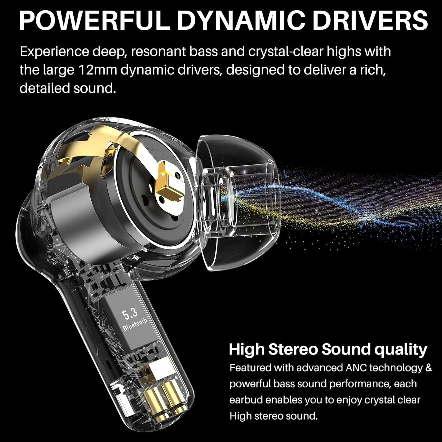 **POWERFUL DYNAMIC DRIVERS**

Experience deep, resonant bass and crystal-clear highs with the large 12mm dynamic drivers, designed to deliver a rich, detailed sound.

**5.3 Bluetooth**

**High Stereo Sound quality**

Featured with advanced ANC technology & powerful bass sound performance, each earbud enables you to enjoy crystal clear High stereo sound.