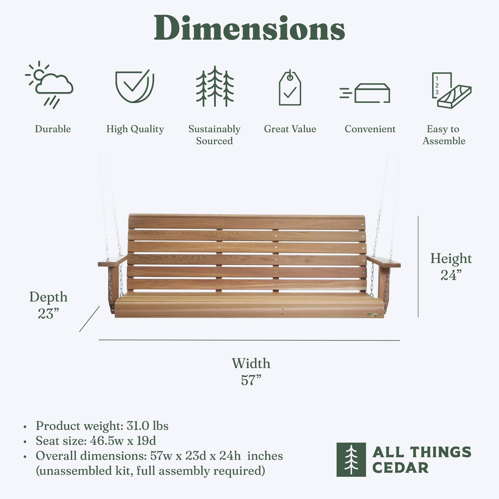 Dimensions

- Durable
- High Quality
- Sustainably Sourced
- Great Value
- Convenient
- Easy to Assemble

Depth: 23"
Height: 24"
Width: 57"

- Product weight: 31.0 lbs
- Seat size: 46.5w x 19d
- Overall dimensions: 57w x 23d x 24h inches (unassembled kit, full assembly required)

ALL THINGS CEDAR