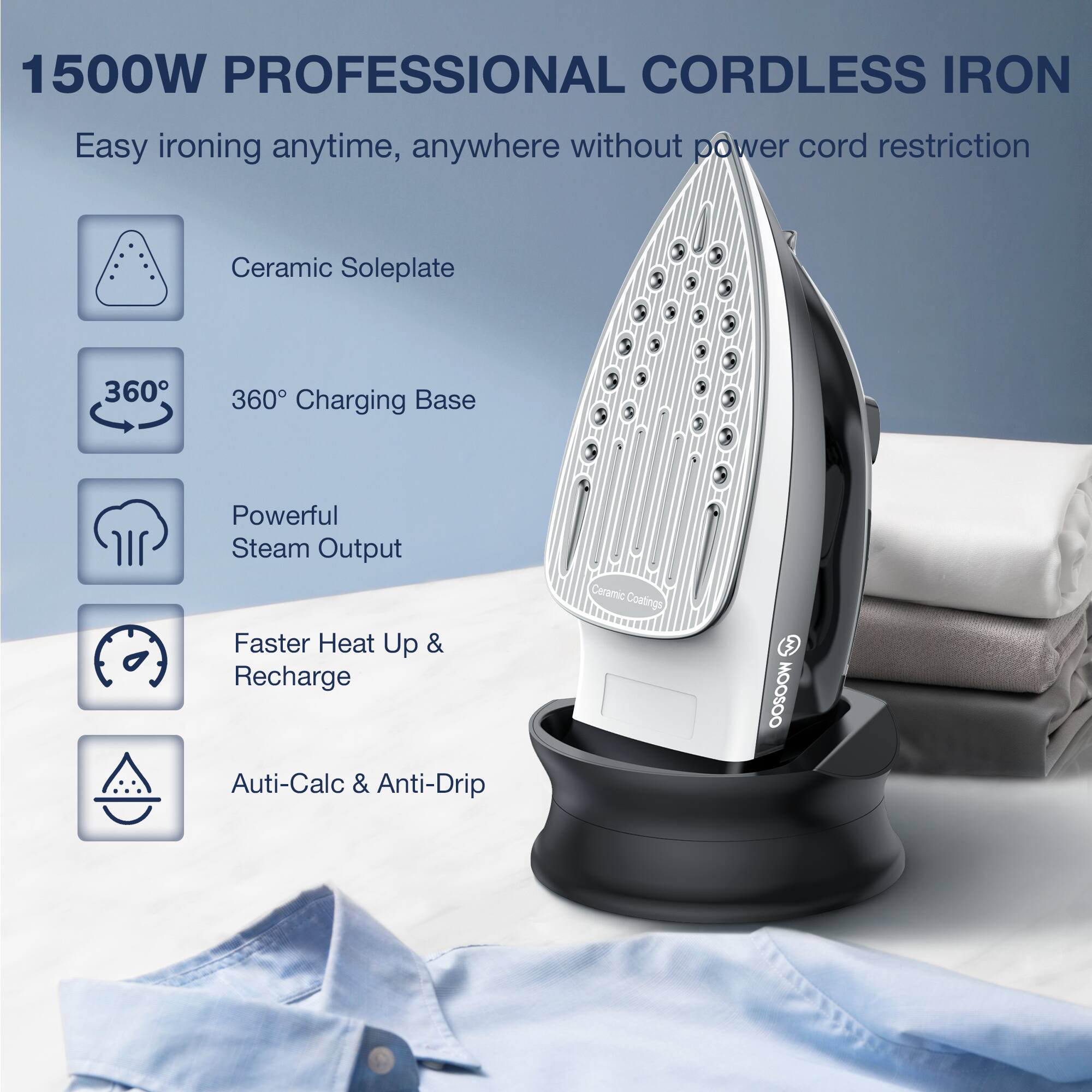 1500W PROFESSIONAL CORDLESS IRON
Easy ironing anytime, anywhere without power cord restriction
Ceramic Soleplate
360° Charging Base
Powerful Steam Output
Faster Heat Up & Recharge
Auti-Calc & Anti-Drip
Ceramic Coatings
OOSOO