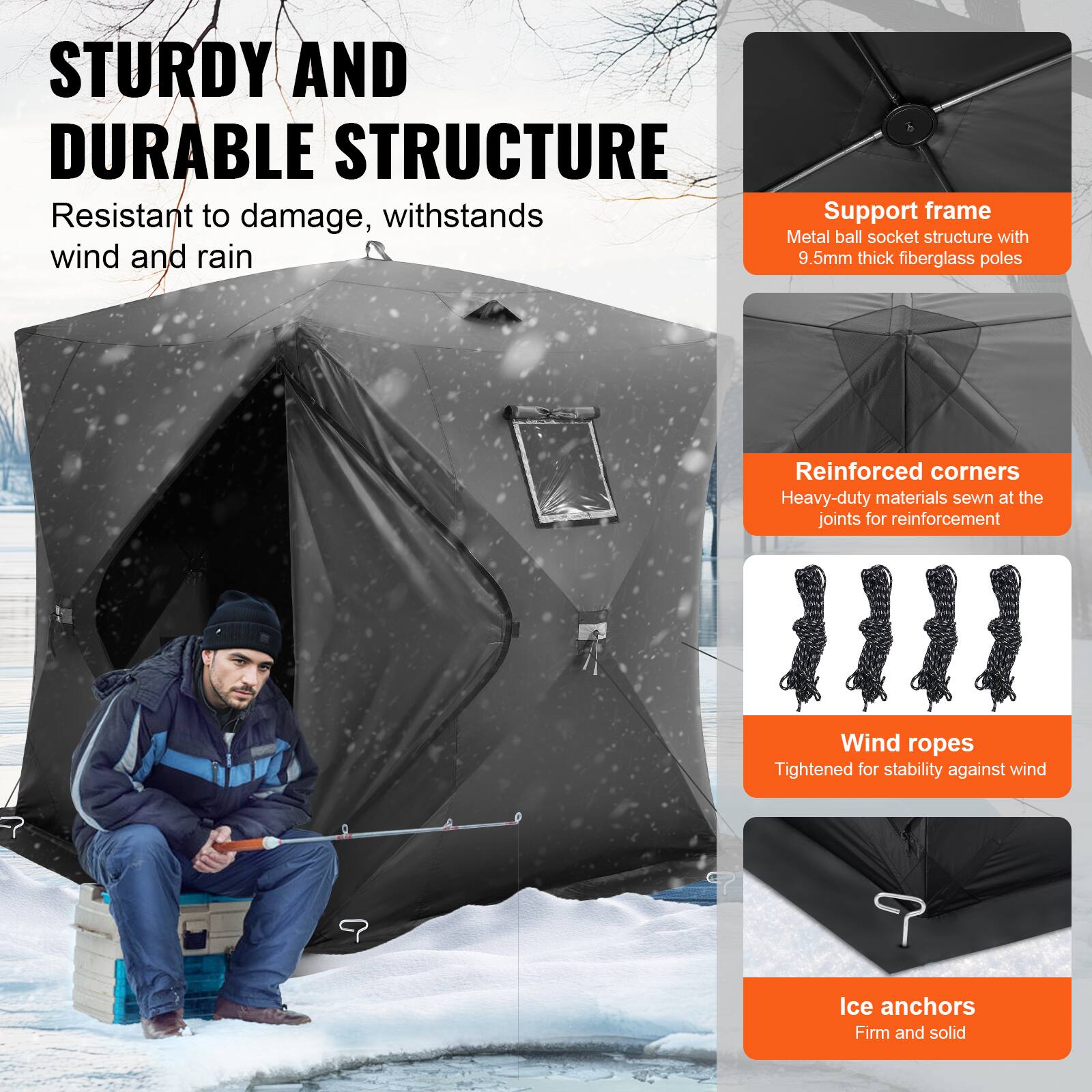 STURDY AND DURABLE STRUCTURE  
Resistant to damage, withstands wind and rain  

Support frame  
Metal ball socket structure with 9.5mm thick fiberglass poles  

Reinforced corners  
Heavy-duty materials sewn at the joints for reinforcement  

Wind ropes  
Tightened for stability against wind  

Ice anchors  
Firm and solid