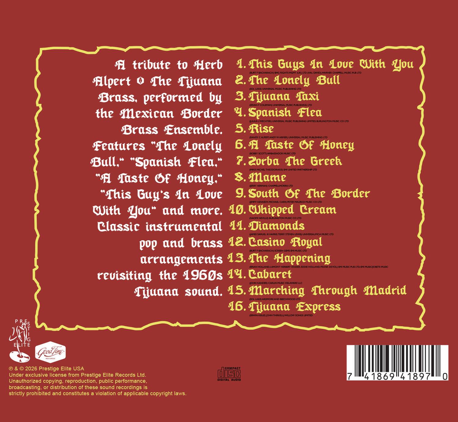 A tribute to Herb Alpert & The Tijuana Brass, performed by the Mexican Border Brass Ensemble. Features "The Lonely Bull," "Spanish Flea," "A Taste Of Honey," "This Guy's In Love With You" and more. Classic instrumental pop and brass arrangements revisiting the 1960s Tijuana sound.

1. This Guy's In Love With You
2. The Lonely Bull
3. Tijuana Taxi
4. Spanish Flea
5. Rise
6. A Taste Of Honey
7. Zorba The Greek
8. Mame
9. South Of The Border
10. Whipped Cream
11. Diamonds
12. Casino Royal
13. The Happening
14. Cabaret
15. Marching Through Madrid
16. Tijuana Express

© & ™ 2026 Prestige Elite USA
Under exclusive license from Prestige Elite Records Ltd.
Unauthorized copying, reproduction, public performance, broadcasting, or distribution of these sound recordings is strictly prohibited and constitutes a violation of applicable copyright laws.