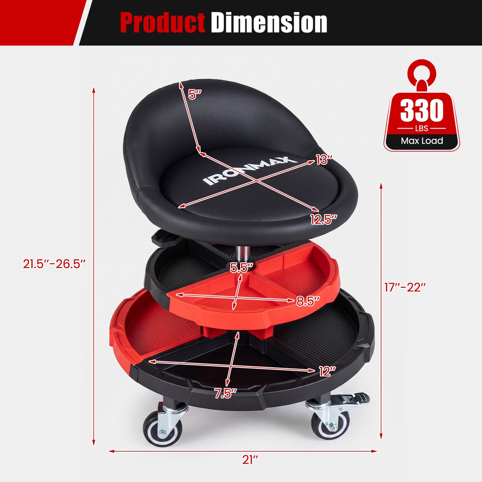 Product Dimension

5" 13" IRONMAX

330 LBS Max Load

12.5" 21.5"-26.5" 5.5" 8.5" 17"-22" 7.5" 12" 21"