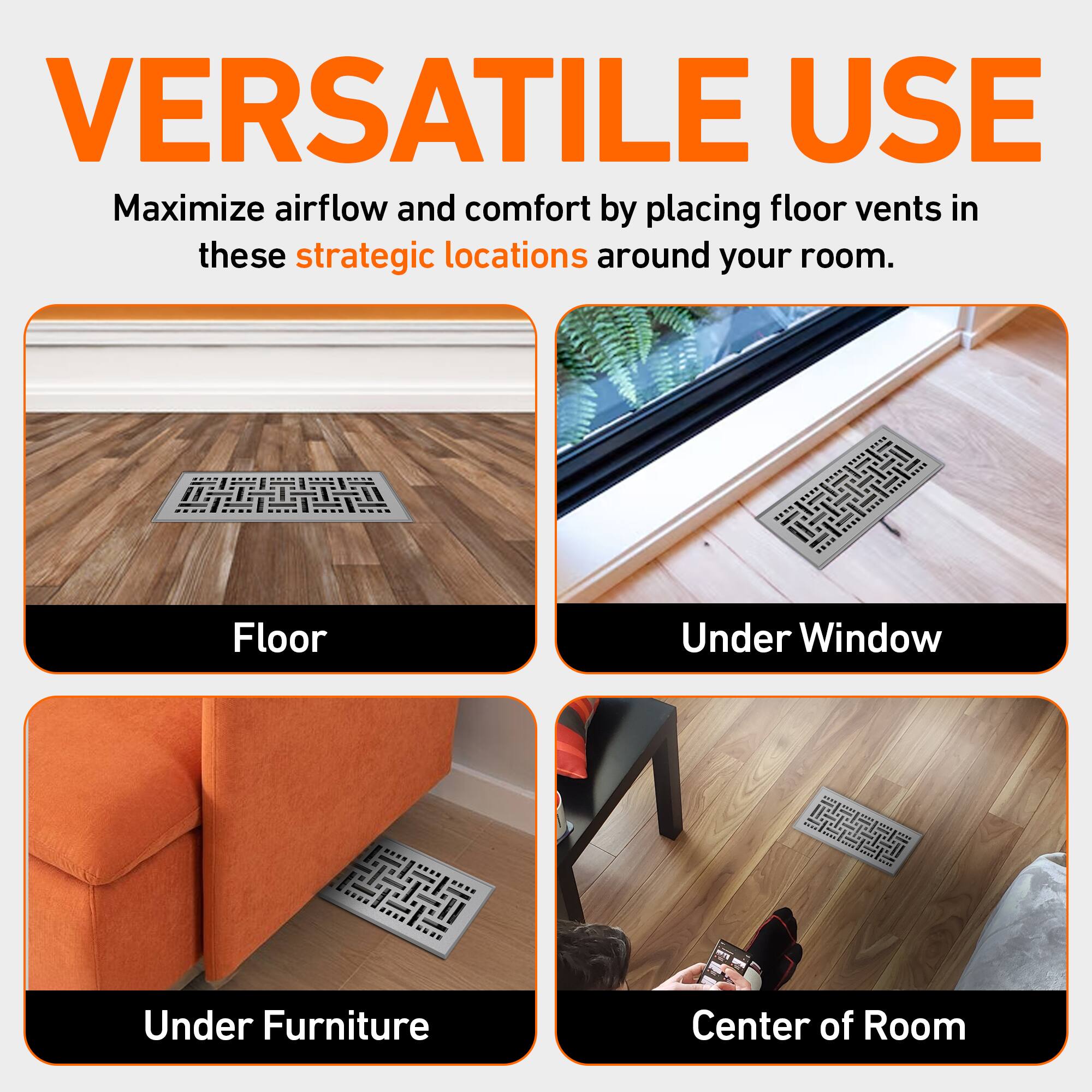 VERSATILE USE  
Maximize airflow and comfort by placing floor vents in these strategic locations around your room.  

- Floor  
- Under Window  
- Under Furniture  
- Center of Room