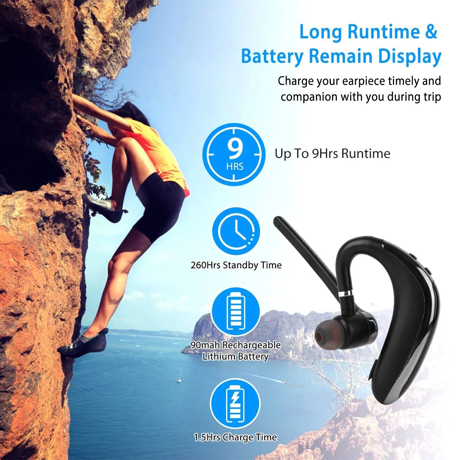 Long Runtime & Battery Remain Display  
Charge your earpiece timely and companion with you during trip  

- Up To 9Hrs Runtime  
- 260Hrs Standby Time  
- 90mah Rechargeable Lithium Battery  
- 1.5Hrs Charge Time