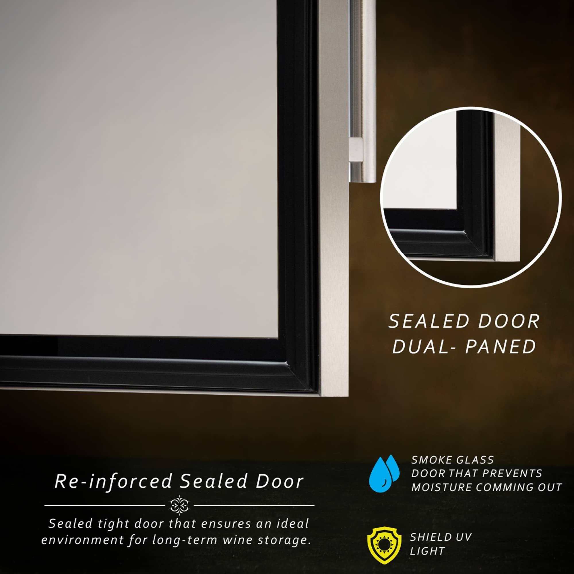 SEALED DOOR  
DUAL-PANED  

Re-inforced Sealed Door  
Sealed tight door that ensures an ideal environment for long-term wine storage.  

SMOKE GLASS  
DOOR THAT PREVENTS MOISTURE COMING OUT  

SHIELD UV LIGHT