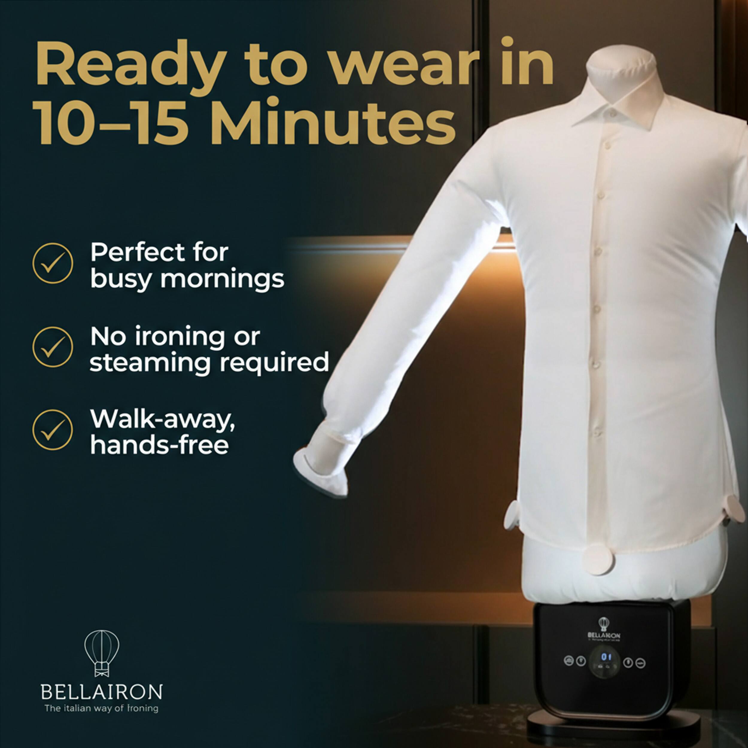 Ready to wear in 10-15 Minutes  
Perfect for busy mornings  
No ironing or steaming required  
Walk-away, hands-free  

BELLAIron  
The Italian way of ironing
