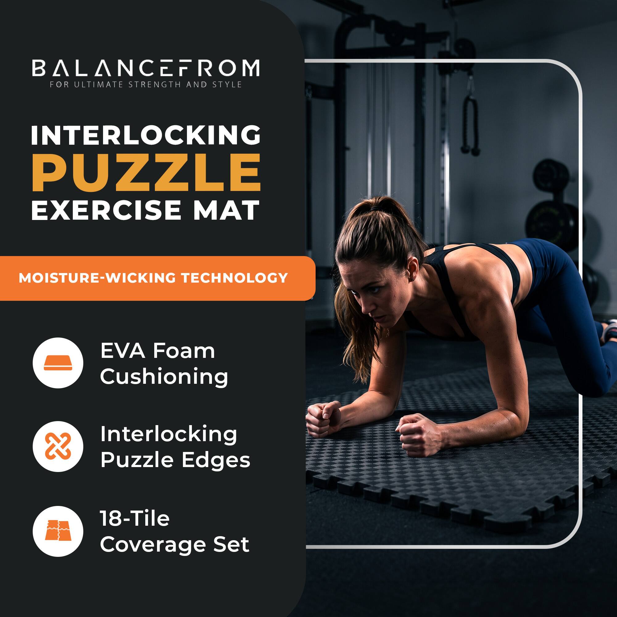 BALANCEFROM  
FOR ULTIMATE STRENGTH AND STYLE

INTERLOCKING PUZZLE EXERCISE MAT

MOISTURE-WICKING TECHNOLOGY

- EVA Foam Cushioning
- Interlocking Puzzle Edges
- 18-Tile Coverage Set
