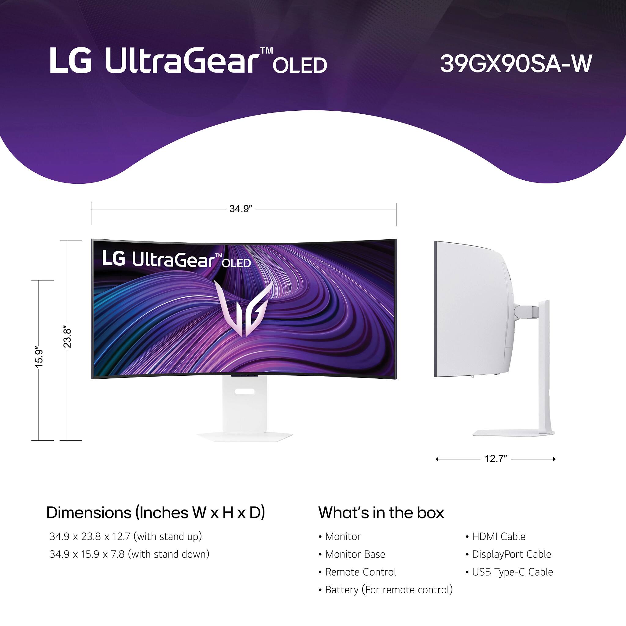 LG UltraGear™ OLED 39GX90SA-W

34.9" The LG UltraGear OLED

Dimensions (Inches W x H x D)
- 34.9 x 23.8 x 12.7 (with stand up)
- 34.9 x 15.9 x 7.8 (with stand down)

What's in the box
- Monitor
- Monitor Base
- Remote Control
- Battery (For remote control)
- HDMI Cable
- DisplayPort Cable
- USB Type-C Cable