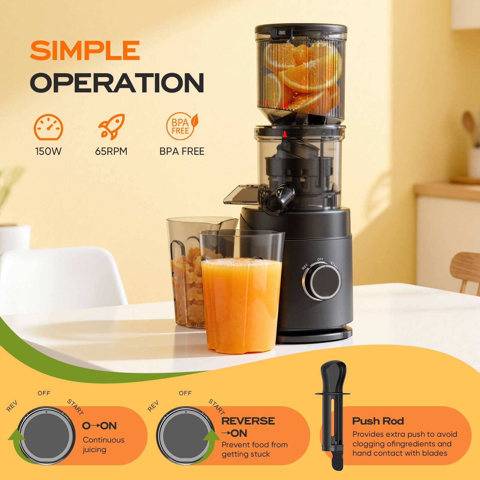 **SIMPLE OPERATION**

- **150W**
- **65RPM**
- **BPA FREE**

**Continuous juicing**
- **O-ON**

**Reverse**
- **REV ON**
- Prevent food from getting stuck

**Push Rod**
- Provides extra push to avoid clogging of ingredients and hand contact with blades