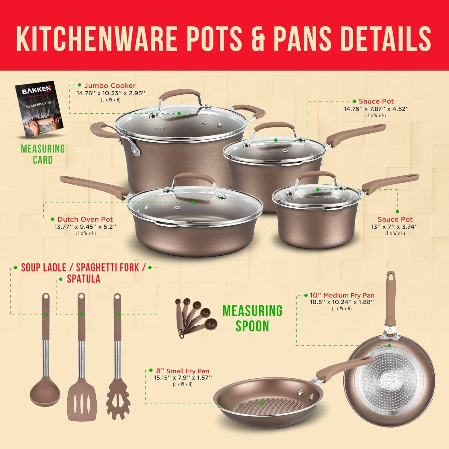KITCHENWARE POTS & PANS DETAILS
BKKEN BNO  NA AN
Jumbo Cooker 14.76" x 10.23" x 2.95" (LxWxH)
Sauce Pot 14.76" x 7.87" x 4.52" LxW
Dutch Oven Pot 13.77" x 9.45" x 5.2" (LxWxH)
Sauce Pot 13" x 7" x 3.74" (LxWxH)
SOUP LADLE / SPAGHETTI FORK / SPATULA
MEASURING SPOON
10" Medium Fry Pan 18.5" x 10.24" x 1.88" LxWxH
8" Small Fry Pan 15.15" x 7.9" x 1.57" LxWxH