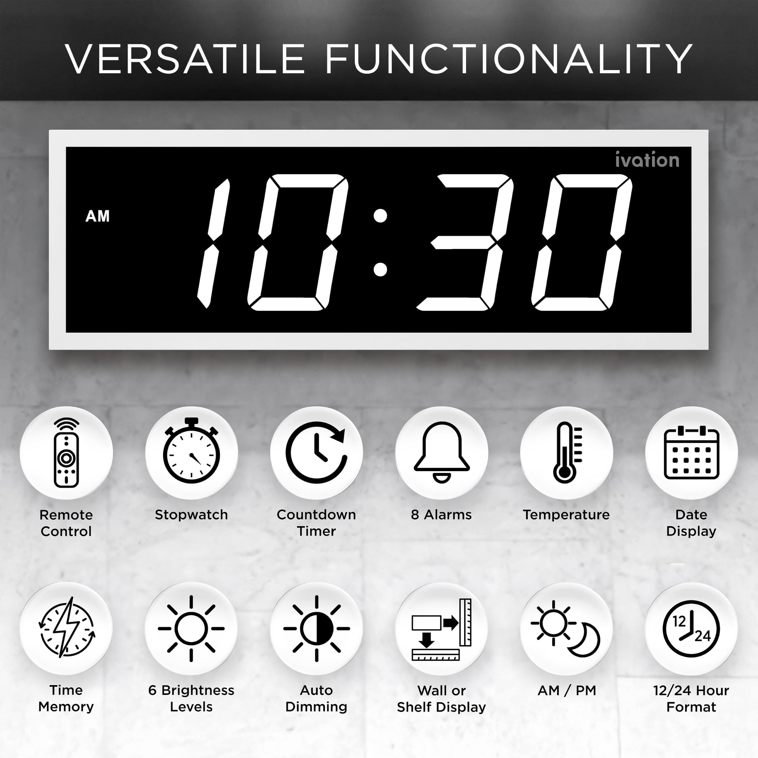 VERSATILE FUNCTIONALITY

ivation AM 10:30

- Remote Control
- Stopwatch
- Countdown Timer
- 8 Alarms
- Temperature
- Date Display
- 12/24 Hour Format
- Time Memory
- 6 Brightness Levels
- Auto Dimming
- Wall or Shelf Display
- AM/PM