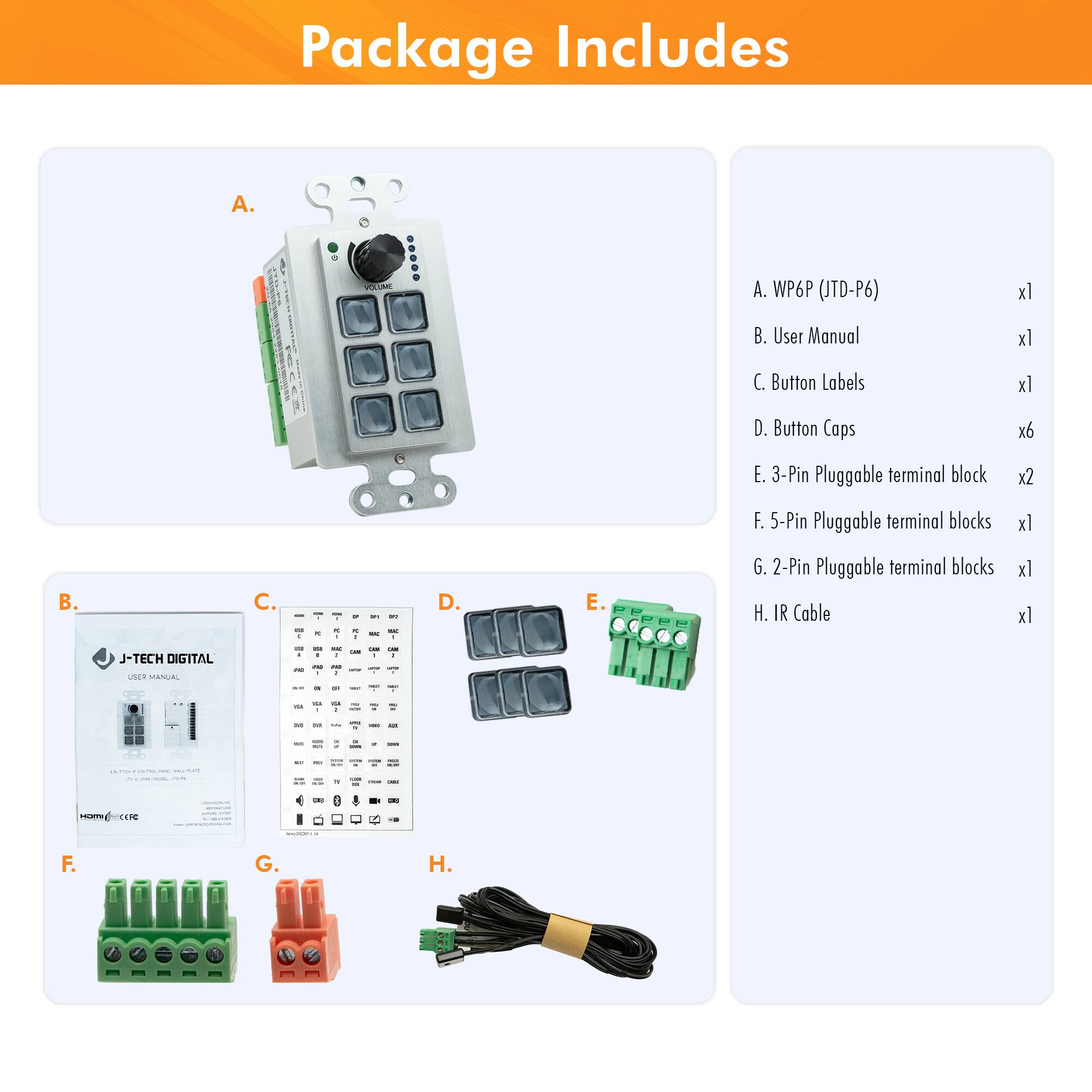 Package Includes

A. WP6P (JTD-P6) x1  
B. User Manual x1  
C. Button Labels x1  
D. Button Caps x6  
E. 3-Pin Pluggable terminal block x2  
F. 5-Pin Pluggable terminal blocks x1  
G. 2-Pin Pluggable terminal blocks x1  
H. IR Cable x1  

J-TECH DIGITAL USER MANUAL