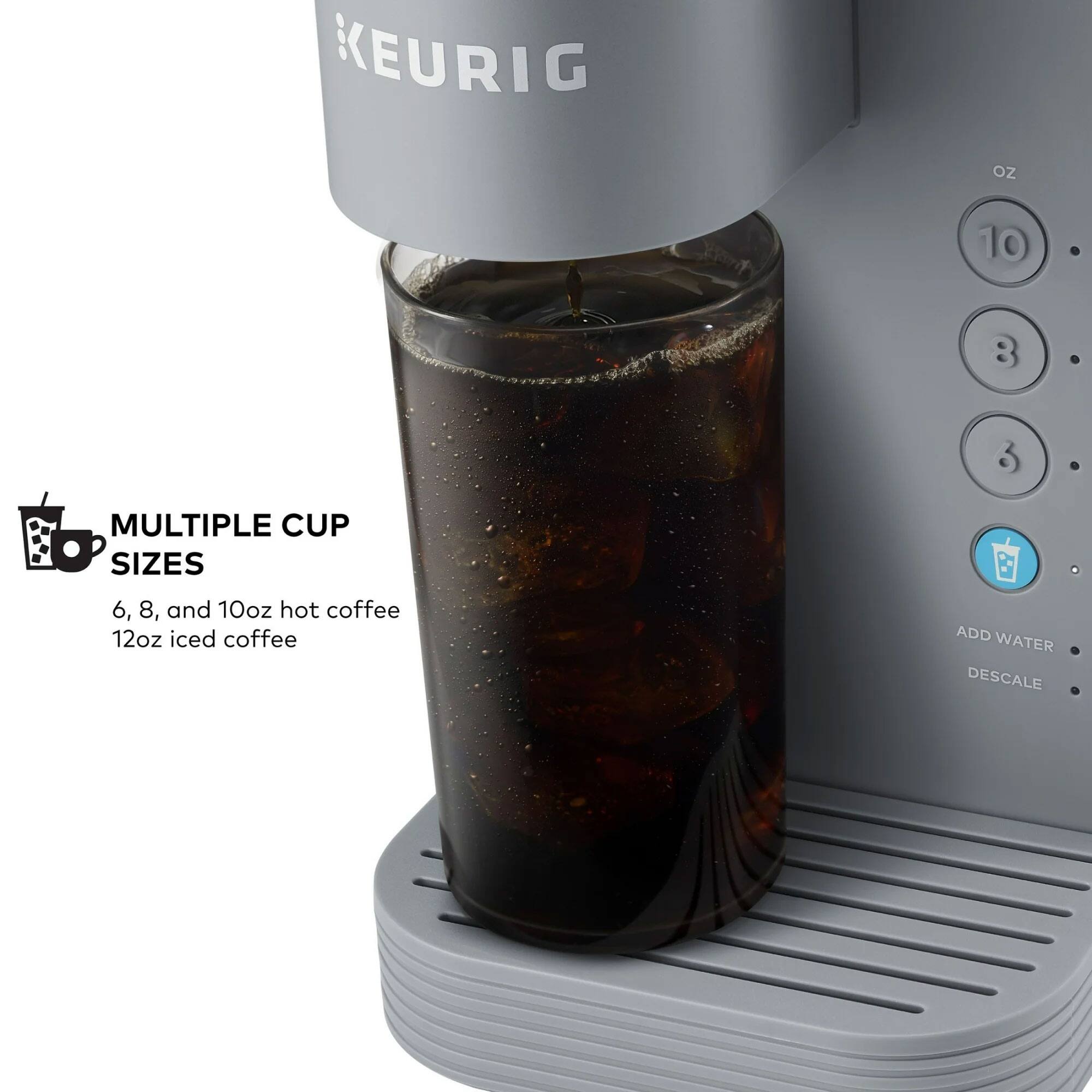 KEURIG OZ 10 8 3 MULTIPLE CUP SIZES 6, 8, and 10oz hot coffee 12oz iced coffee ADD WATER DESCALE

MULTIPLE CUP SIZES
6, 8, and 10oz hot coffee
12oz iced coffee