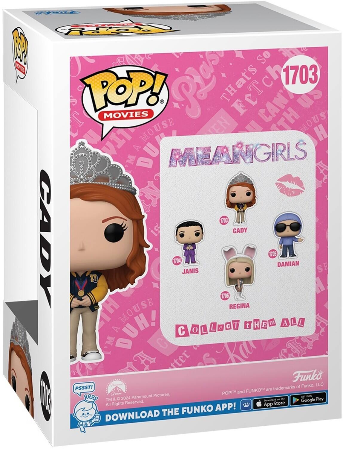 So that's 1703 POP! MOVIES FeTch CAN'T us MOUSE EN TH MOUS H TA M MEANGIRLS a 1703 21 CADY CADY 1704 JANIS 1706 REGINA 1705 DAMIAN SE E MOUSE T THEM H E m ALL A L L L e  t DUH! A COLLecT C o L I'M Ka Jud tter Funko, LLC PSSST! FUNKOM are trademarks POP and Paramount Pictures. om nm 1000 arr TM & 2024 Dewnloed an the Google Play All Rights Reserved. App Store FUNKO APP! DOWNLOAD THE