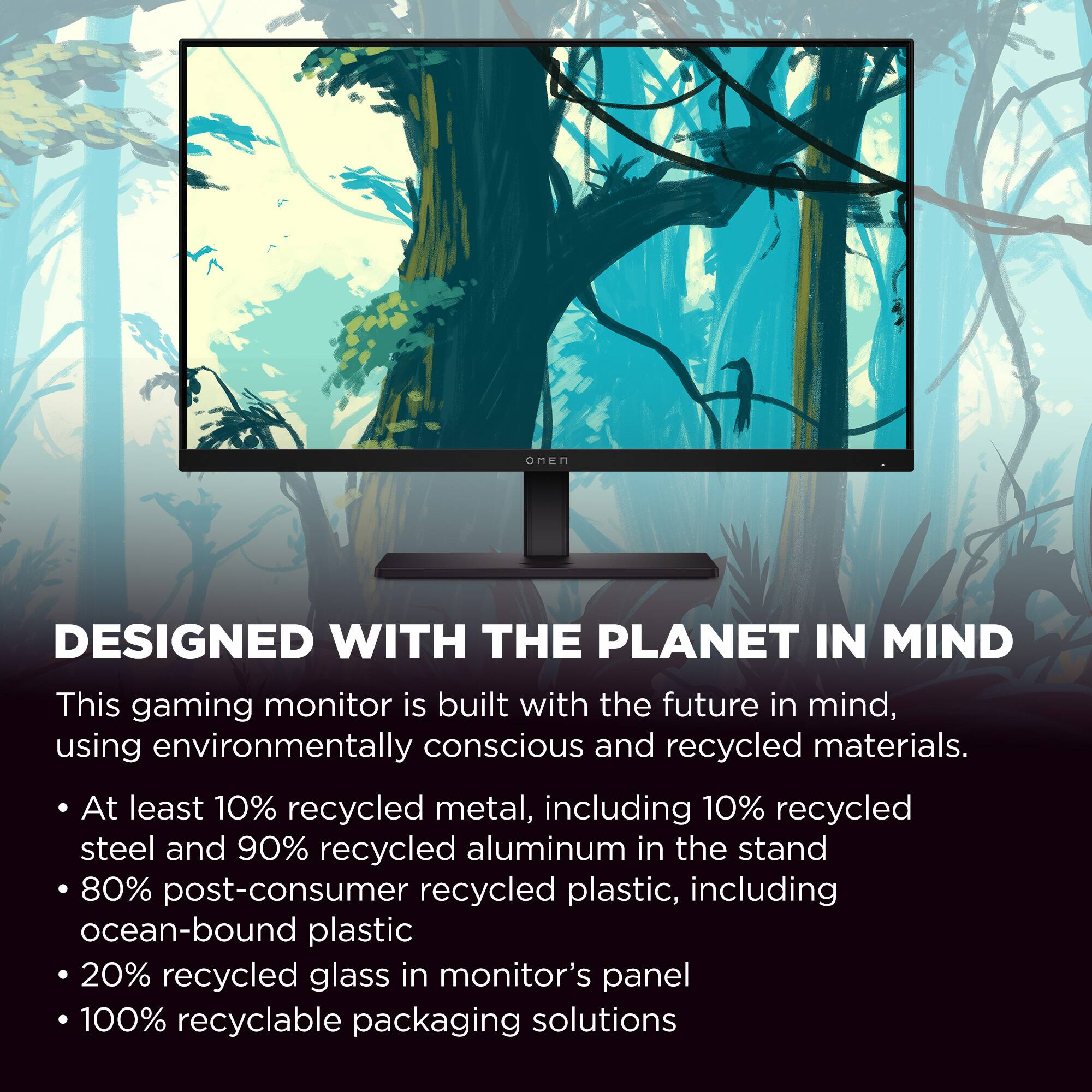 DESIGNED WITH THE PLANET IN MIND

This gaming monitor is built with the future in mind, using environmentally conscious and recycled materials.

- At least 10% recycled metal, including 10% recycled steel and 90% recycled aluminum in the stand
- 80% post-consumer recycled plastic, including ocean-bound plastic
- 20% recycled glass in monitor's panel
- 100% recyclable packaging solutions
