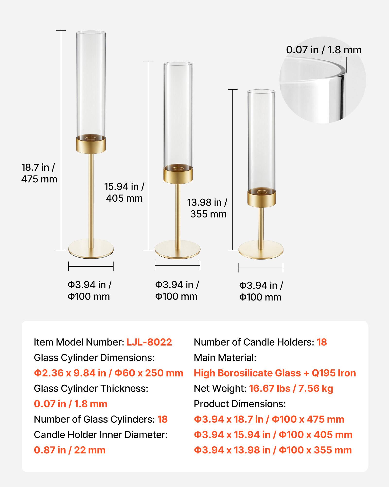 0.07 in / 1.8 mm  
18.7 in / 475 mm  
15.94 in / 405 mm  
13.98 in / 355 mm  
3.94 in / 100 mm  

Item Model Number: LJL-8022  
Number of Candle Holders: 18  
Glass Cylinder Dimensions: 2.36 x 9.84 in / 60 x 250 mm  
Glass Cylinder Thickness: 0.07 in / 1.8 mm  
Number of Glass Cylinders: 18  
Candle Holder Inner Diameter: 0.87 in / 22 mm  

Main Material: High Borosilicate Glass + Q195 Iron  
Net Weight: 16.67 lbs / 7.56 kg  
Product Dimensions:  
- 3.94 x 18.7 in / 100 x 475 mm  
- 3.94 x 15.94 in / 100 x 405 mm  
- 3.94 x 13