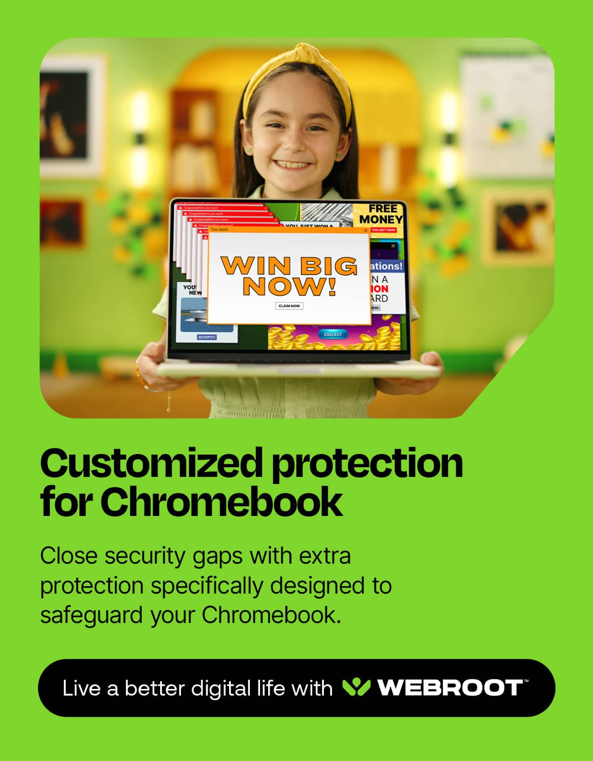 I CAN WIN BIG NOW! Customized protection for Chromebook. Close security gaps with extra protection specifically designed to safeguard your Chromebook. Live a better digital life with WEBROOT.