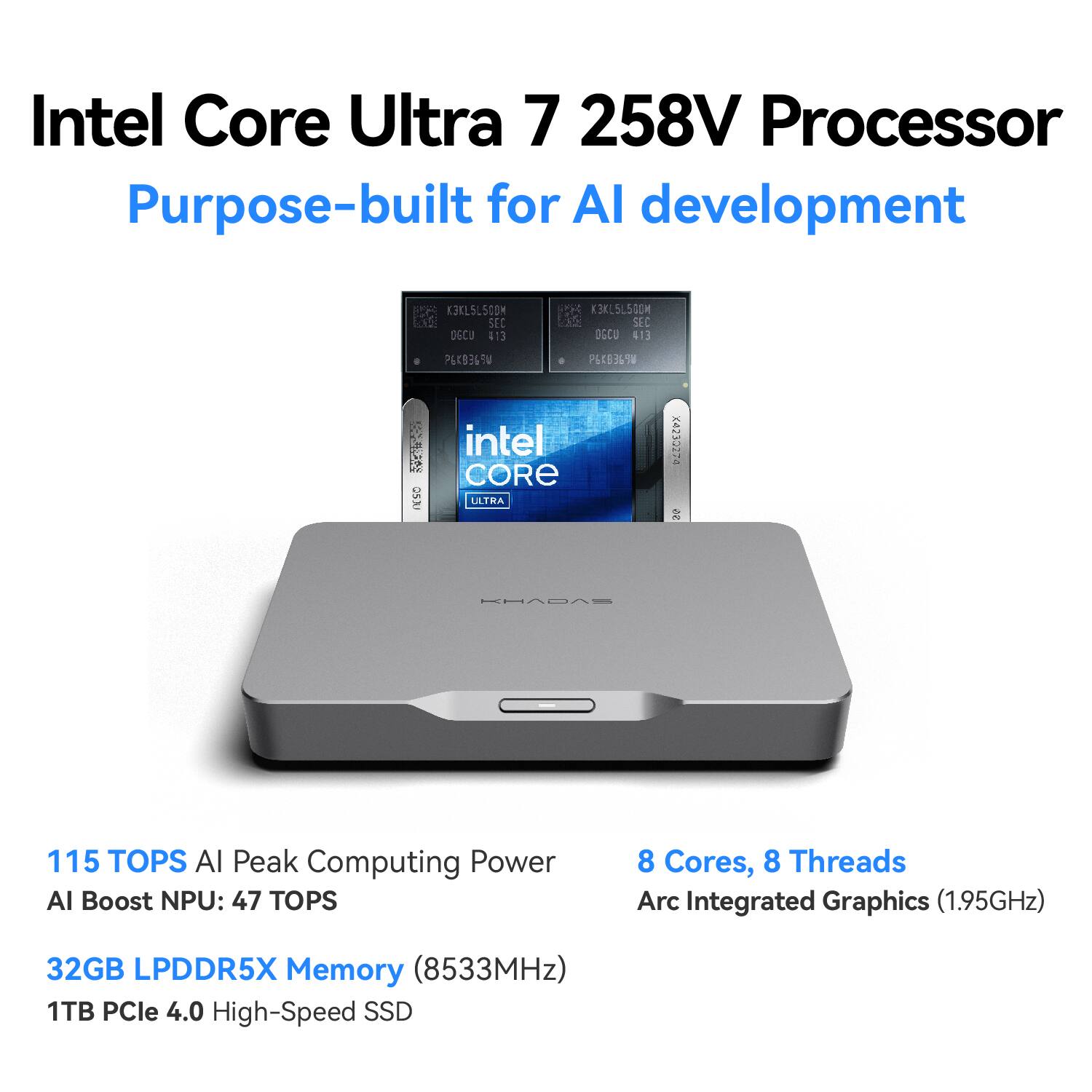 Intel Core Ultra 7 258V Processor  
Purpose-built for AI development  

K3KL5L500M SEC DGCU 413  
K3KL5L500M SEC DGCU 413  
QSJU  
P6K836-SW  
intel CORE ULTRA  
X4235274 95  
KHADAS  

115 TOPS AI Peak Computing Power  
AI Boost NPU: 47 TOPS  
8 Cores, 8 Threads  
Arc Integrated Graphics (1.95GHz)  
32GB LPDDR5X Memory (8533MHz)  
1TB PCIe 4.0 High-Speed SSD