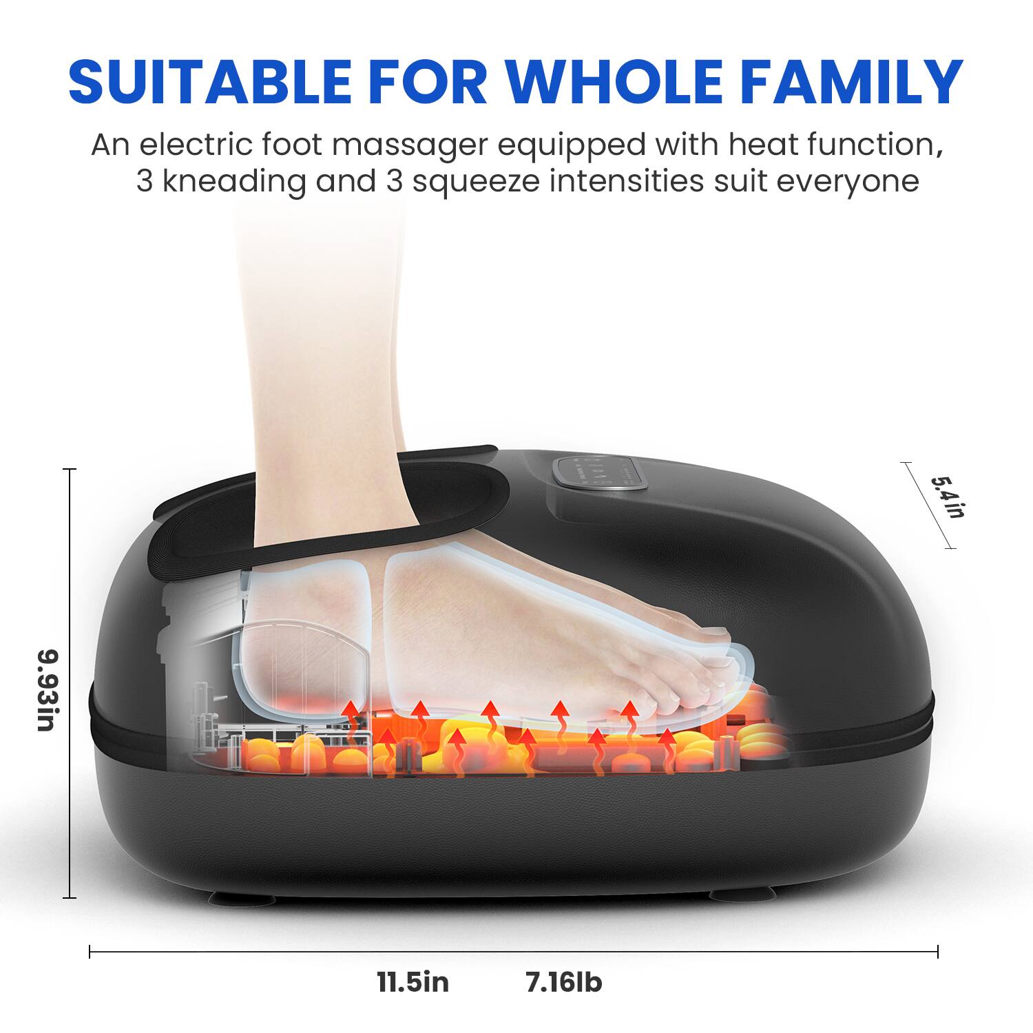 SUITABLE FOR WHOLE FAMILY  
An electric foot massager equipped with heat function, 3 kneading and 3 squeeze intensities suit everyone  

5.4in  
9.93in  
11.5in  
7.16lb