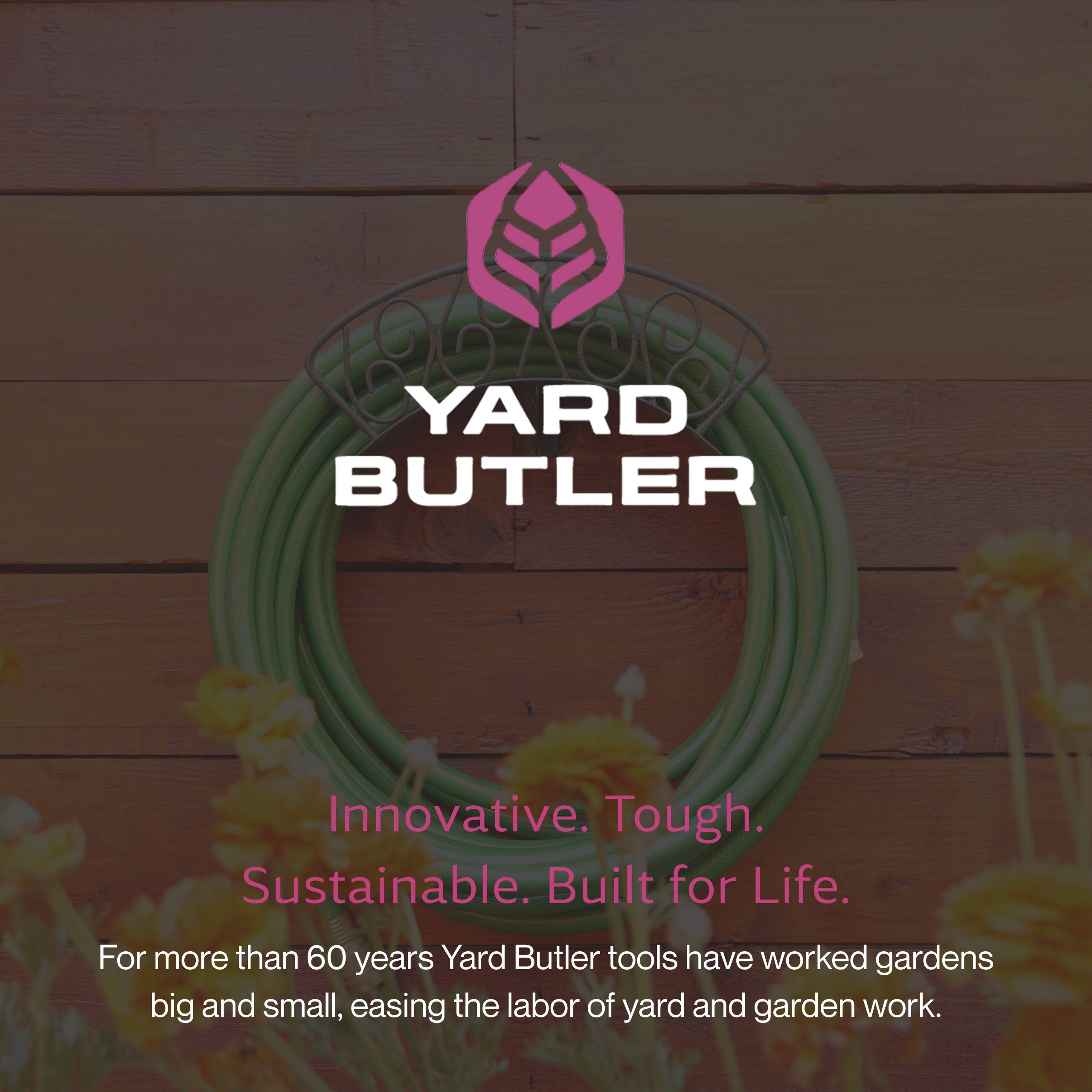 YARD BUTLER  
Innovative. Tough. Sustainable. Built for Life.  
For more than 60 years, Yard Butler tools have worked gardens big and small, easing the labor of yard and garden work.