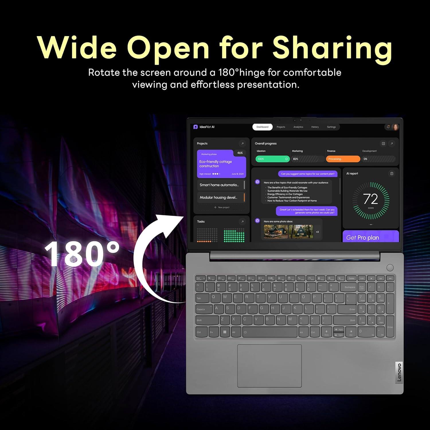 Wide Open for Sharing  
Rotate the screen around a 180° hinge for comfortable viewing and effortless presentation.  

180°  

Dashboard  
Projects  
Analytics  
History  
Settings  

Projects  
Eco-friendly co-fabrication construction  
Smart home automation  
Modular housing devel.  

Overall progress  
Location  
Marketing  
Finance  
Development  

72  

Get Pro plan  

Lenovo