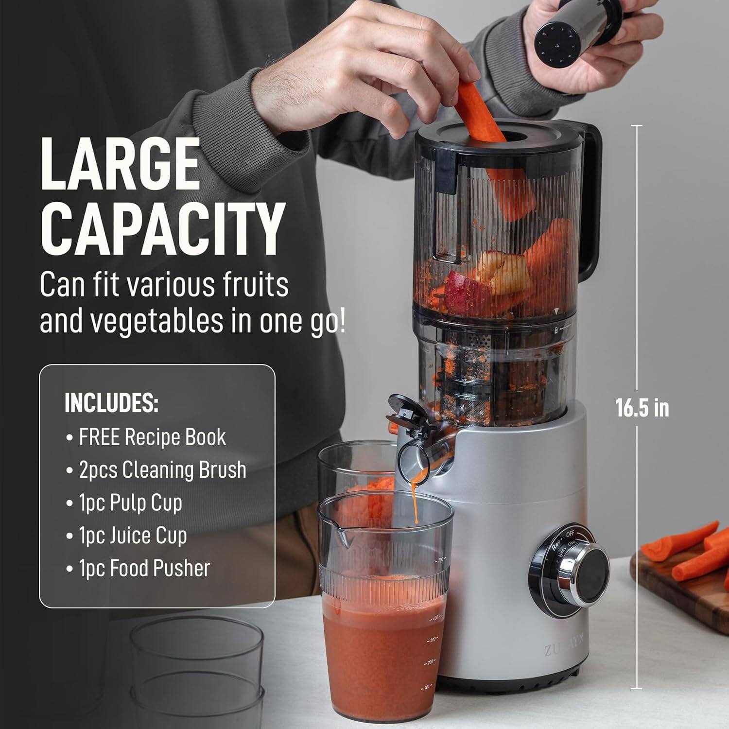 LARGE CAPACITY  
Can fit various fruits and vegetables in one go!

INCLUDES:  
- FREE Recipe Book  
- 2pcs Cleaning Brush  
- 1pc Pulp Cup  
- 1pc Juice Cup  
- 1pc Food Pusher  

16.5 in