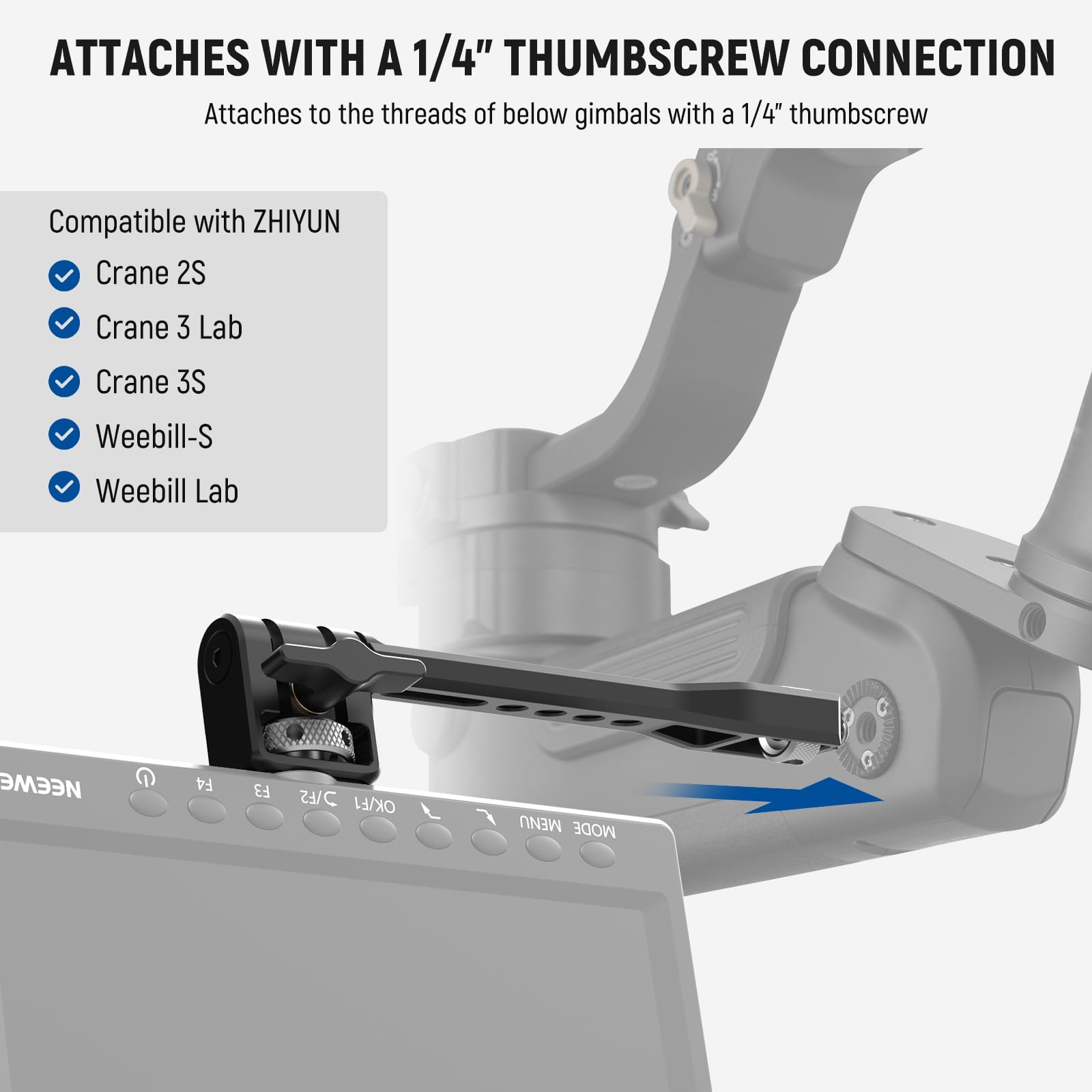 ATTACHES WITH A 1/4" THUMBSCREW CONNECTION  
Attaches to the threads of below gimbals with a 1/4" thumbscrew  

Compatible with ZHIYUN  
- Crane 2S  
- Crane 3 Lab  
- Crane 3S  
- Weebill-S  
- Weebill Lab