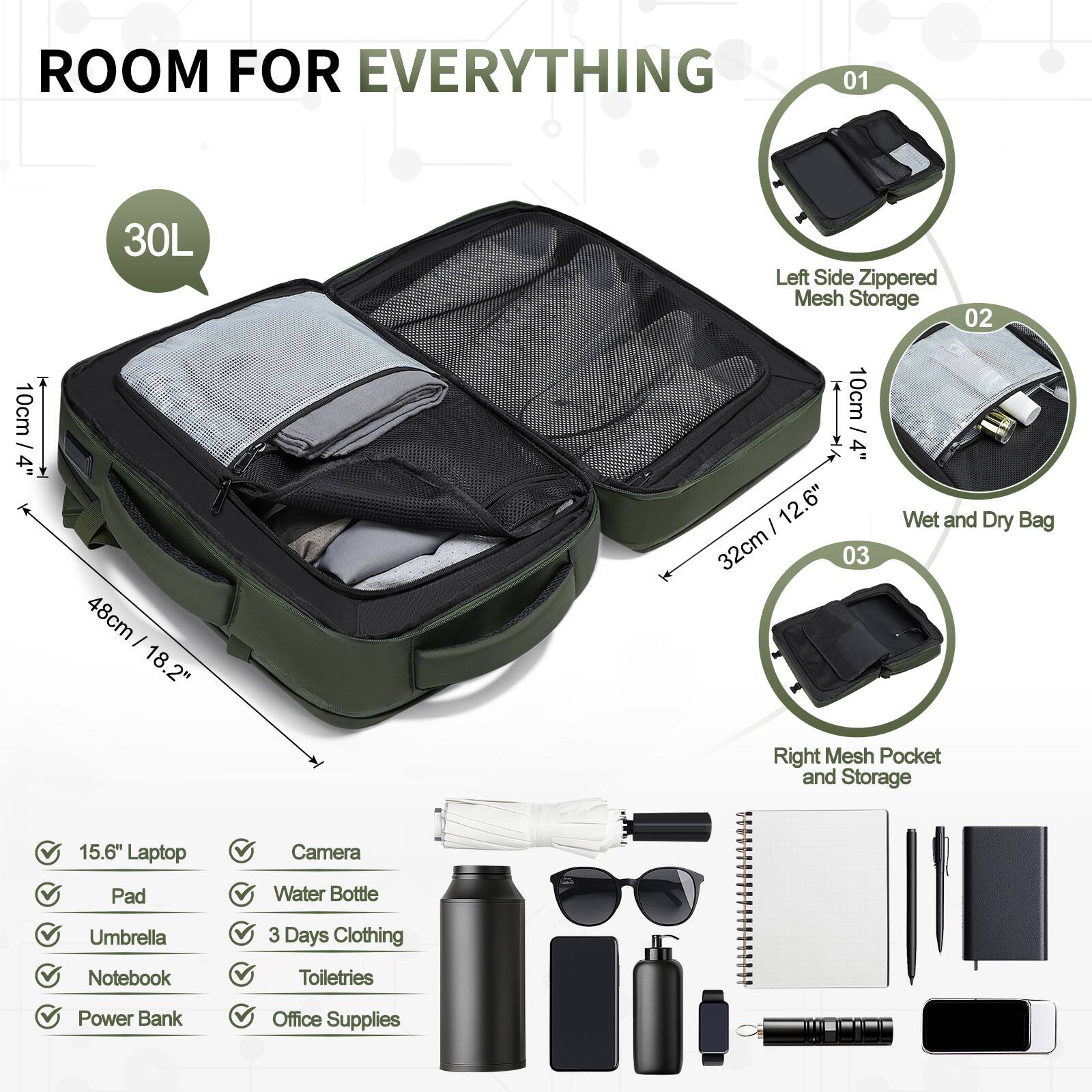 ROOM FOR EVERYTHING

01 30L Left Side Zippered Mesh Storage

02 10cm / 4" 48cm / 18.2" 10cm / 4" 12.6" 32cm

03 Wet and Dry Bag Right Mesh Pocket and Storage

15.6" Laptop Camera Pad Water Bottle Umbrella 3 Days Clothing Notebook Toiletries Power Bank Office Supplies