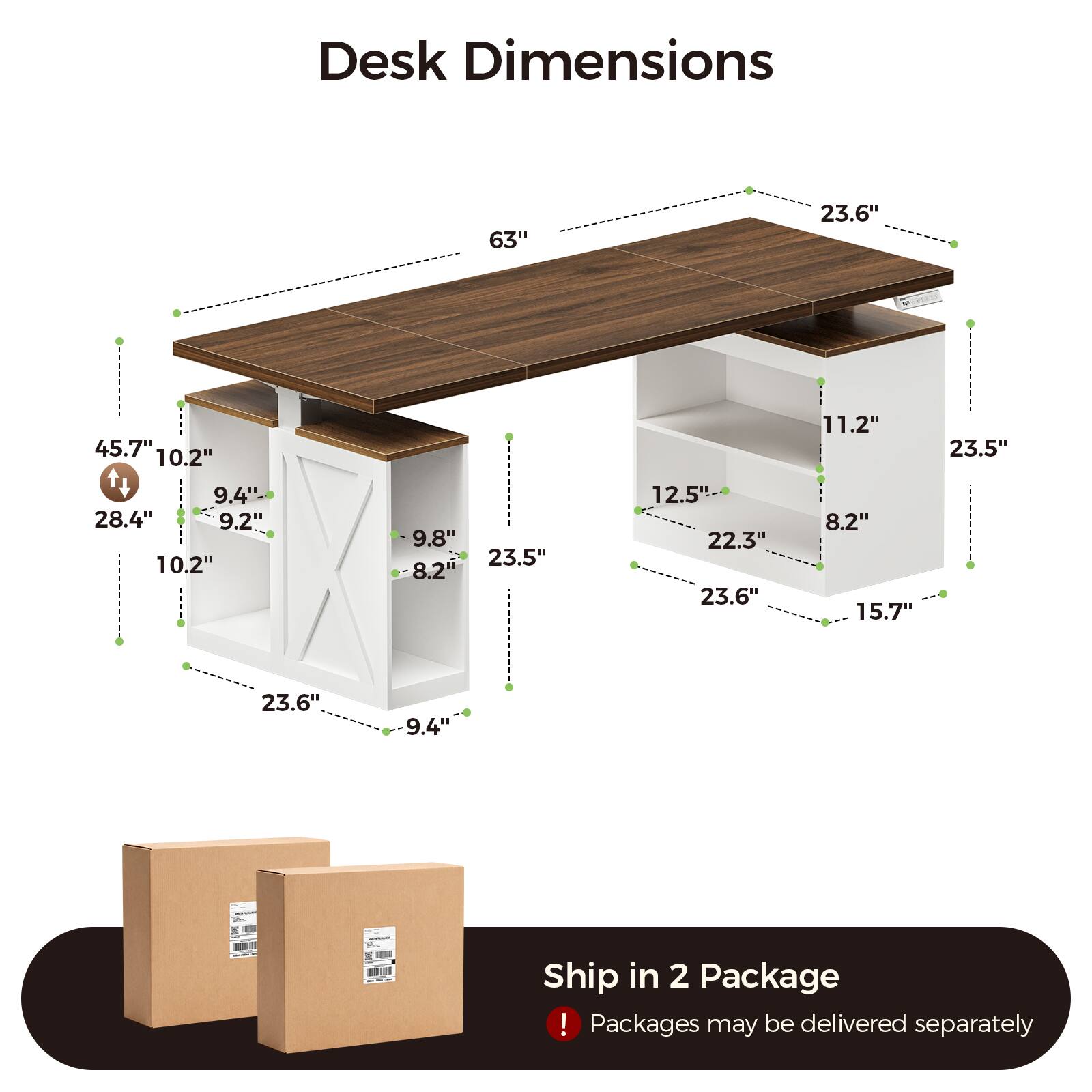 Desk Dimensions
63"
23.6"
45.7" 10.2"
11.2"
23.5"
9.4"- 28.4" 9.2" 10.2"
9.8" 23.5" 8.2"
12.5" 22.3" 23.6"
8.2" 15.7"
23.6"
9.4"

Ship in 2 Package ! Packages may be delivered separately