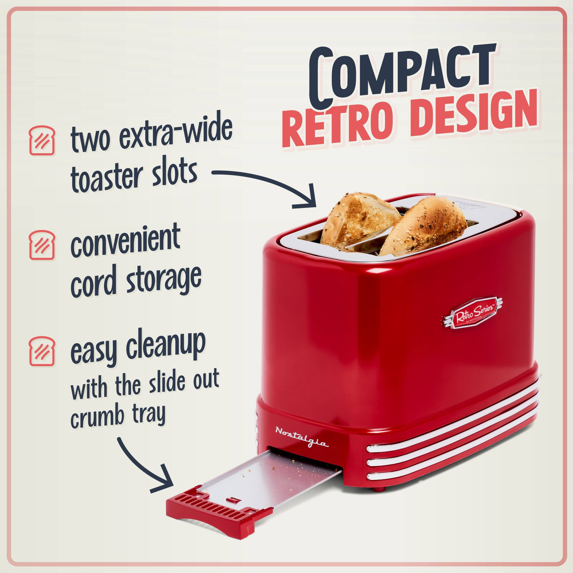 COMPACT RETRO DESIGN

- two extra-wide toaster slots
- convenient cord storage
- easy cleanup with the slide out crumb tray