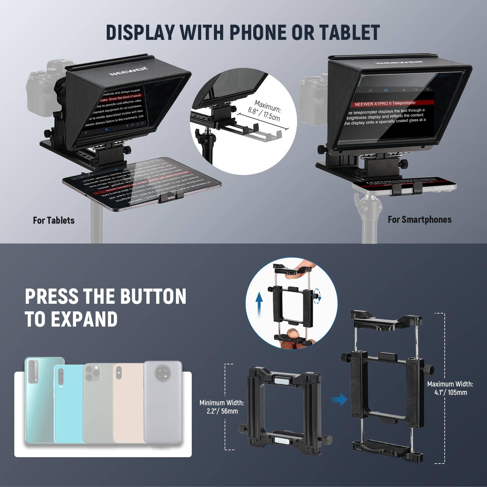 DISPLAY WITH PHONE OR TABLET

NEENER atosys -n - - - a - - t  - - - - -goc - - . /oaan - wn - - nats - - - * - - ahays - - 6.8" Maximum: / 17 5cm NEENER XSPRO . Teleprompter the tam wough a - teleprompter dapia and refects the cortent brightness Oaplay coated gies - a be dsplay + specially t For Tablets For Smartphones

PRESS THE BUTTON TO EXPAND

Minimum Width: 2.2% 56mm
Maximum Width: 4.1/105mm