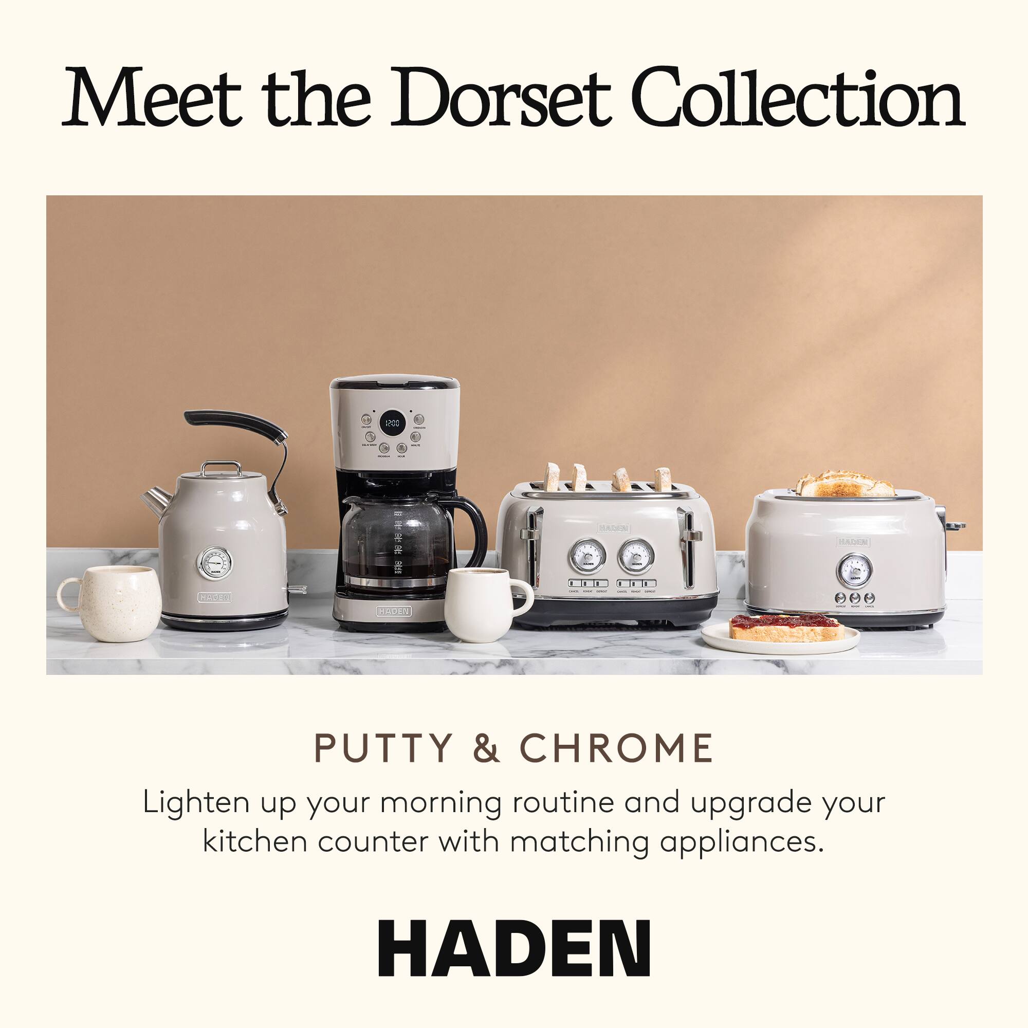 Meet the Dorset Collection

PUTTY & CHROME

Lighten up your morning routine and upgrade your kitchen counter with matching appliances.

HADEN