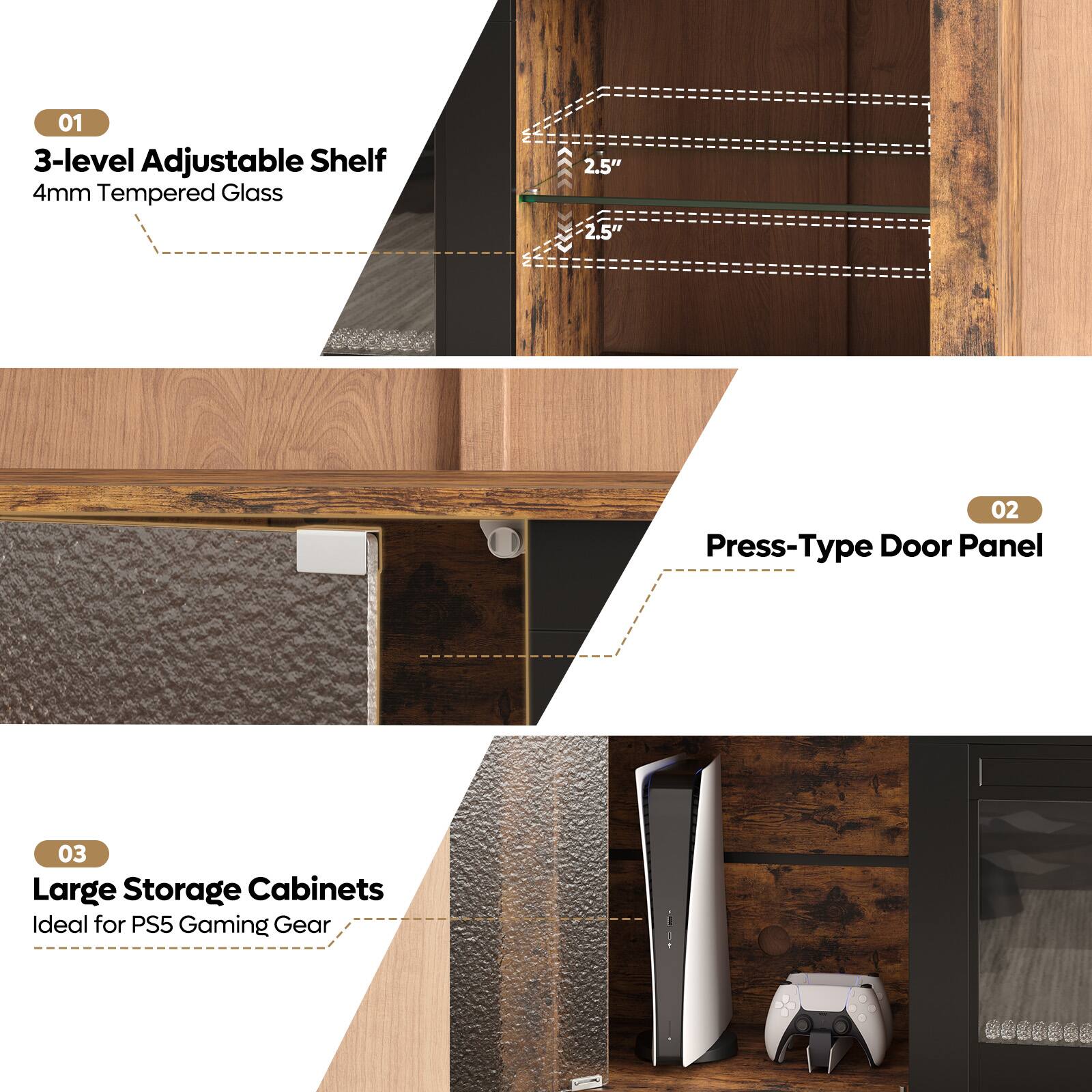 01  
3-level Adjustable Shelf  
4mm Tempered Glass  

02  
Press-Type Door Panel  

03  
Large Storage Cabinets  
Ideal for PS5 Gaming Gear