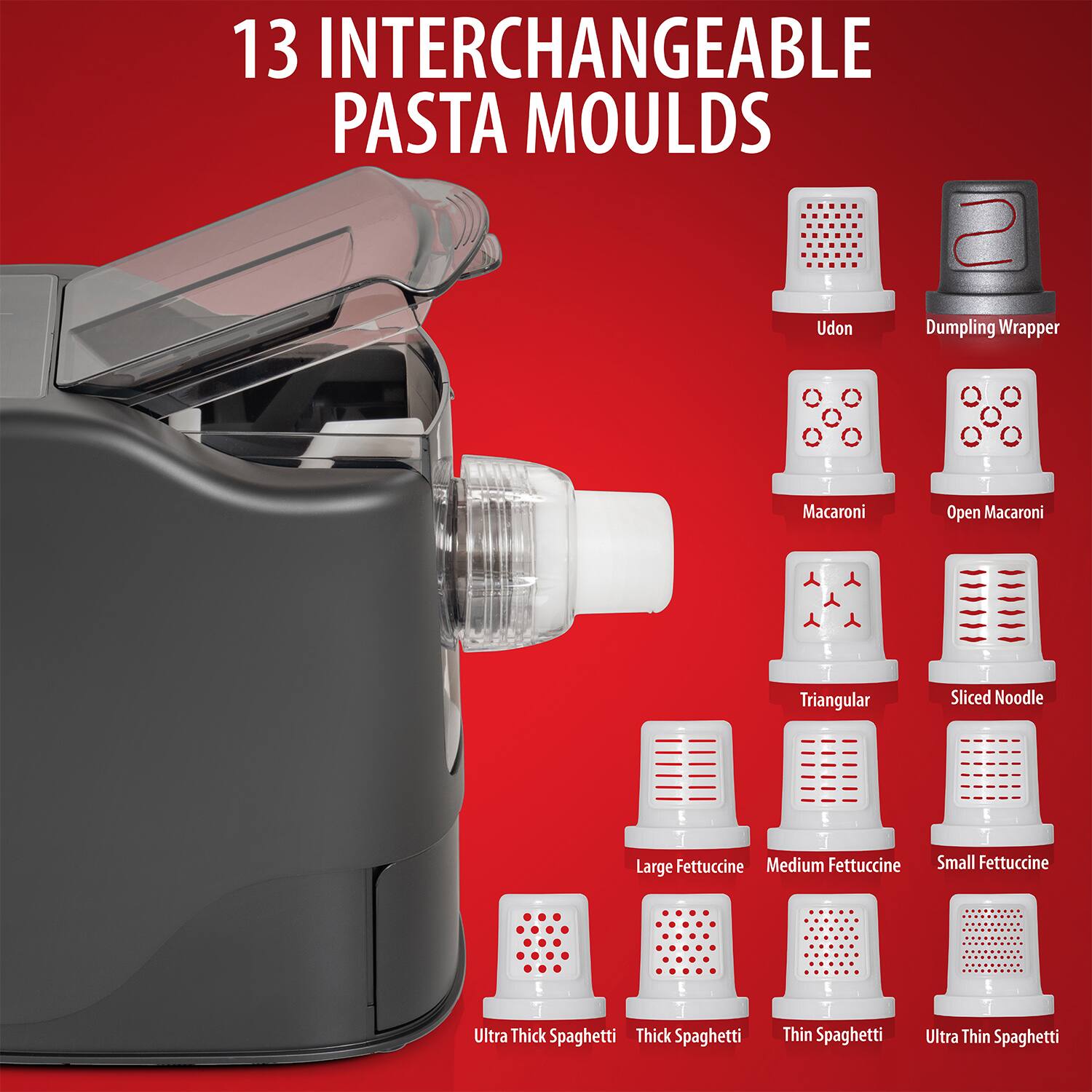 13 Interchangeable Pasta Moulds

- Udon
- Dumpling Wrapper
- Macaroni
- Open Macaroni
- Triangular
- Sliced Noodle
- Large Fettuccine
- Medium Fettuccine
- Small Fettuccine
- Ultra Thick Spaghetti
- Thick Spaghetti
- Thin Spaghetti
- Ultra Thin Spaghetti