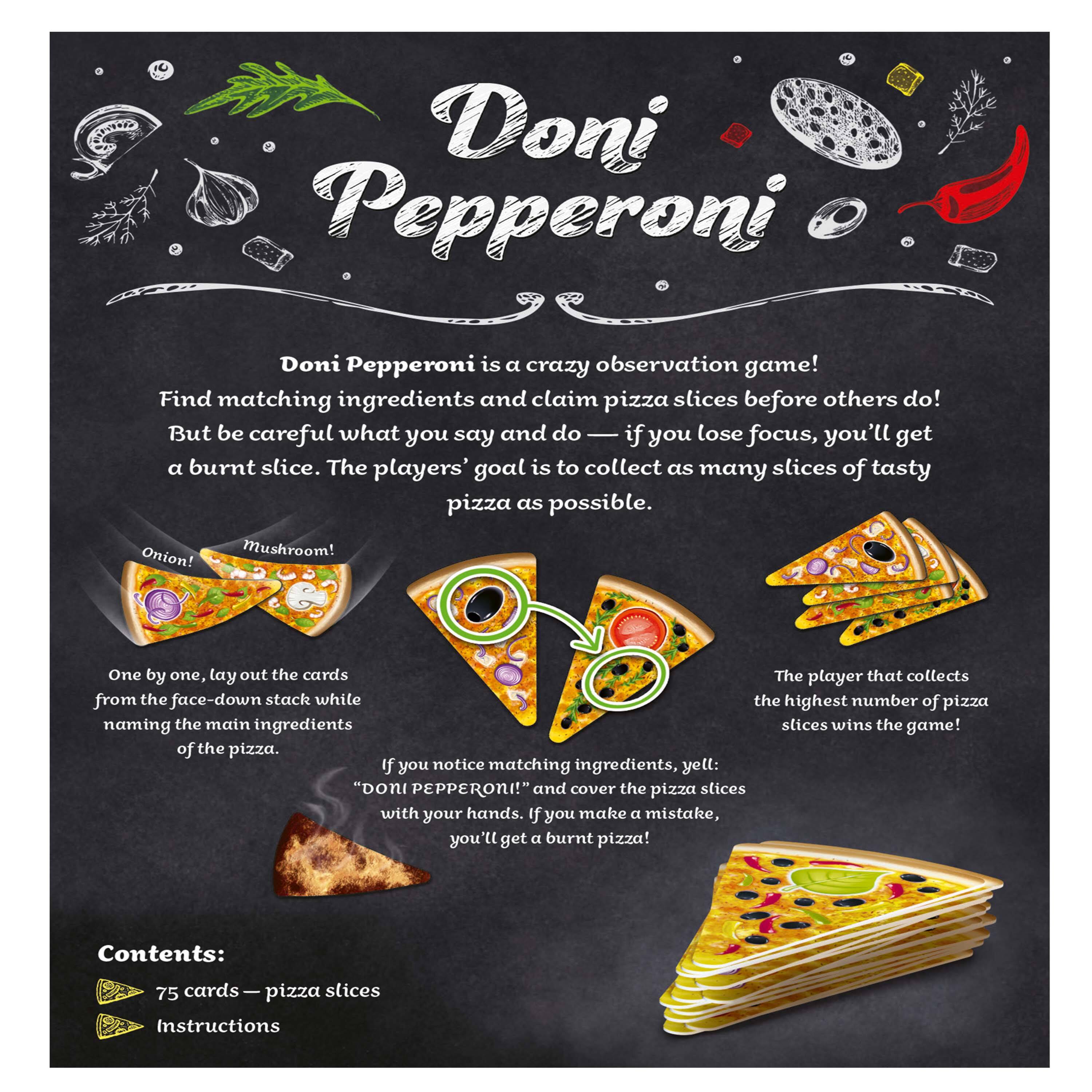 Doni Pepperoni is a crazy observation game! Find matching ingredients and claim pizza slices before others do! But be careful what you say and do — if you lose focus, you'll get a burnt slice. The players' goal is to collect as many slices of tasty pizza as possible.

One by one, lay out the cards from the face-down stack while naming the main ingredients of the pizza. If you notice matching ingredients, yell: "Doni PEPPERONI!" and cover the pizza slices with your hands. If you make a mistake, you'll get a burnt pizza!

The player that collects the highest number of pizza slices wins the game!

Contents:
- 75 cards — pizza slices
- Instructions