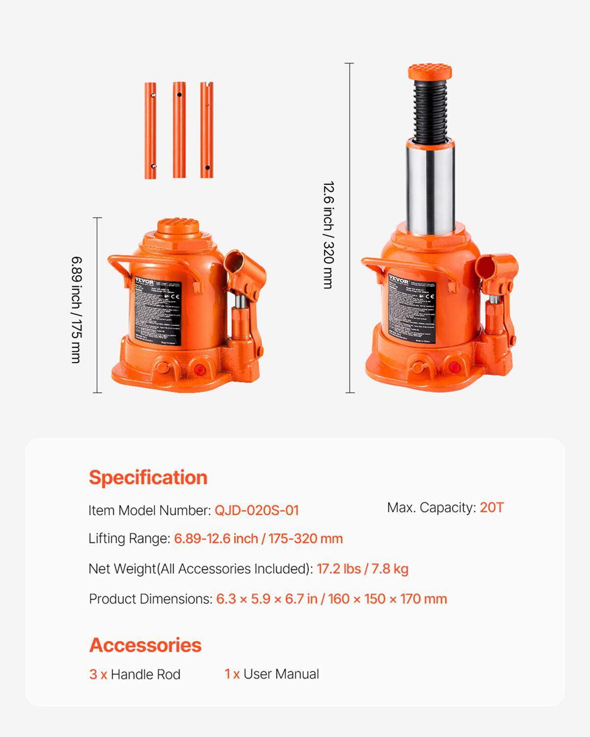 6.89 inch / 175 mm  
12.6 inch / 320 mm  

Specification  
Item Model Number: QJD-020S-01  
Max. Capacity: 20T  
Lifting Range: 6.89-12.6 inch / 175-320 mm  
Net Weight (All Accessories Included): 17.2 lbs / 7.8 kg  
Product Dimensions: 6.3 x 5.9 x 6.7 in / 160 x 150 x 170 mm  

Accessories  
3 x Handle Rod  
1 x User Manual