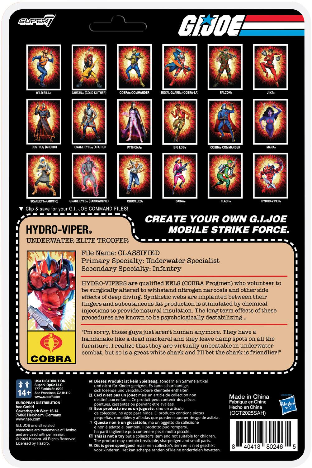 **G.I. JOE**

**SUPER JOE COMMANDER (COBRA-LA) PYTHONA COMMANDER SCARLETT (RADIOACTIVE) CHUCKLES - HYDRO-VIPER**

**Clip COMMAND FILES! CREATE YOUR OWN G.I. JOE HYDRO-VIPER MOBILE STRIKE FORCE.**

**UNDERWATER ELITE TROOPER**

**File Name: CLASSIFIED**

**Primary Specialty: Underwater Specialist**

**Secondary Specialty: Infantry**

**HYDRO-VIPERS** are qualified EELS (COBRA Frogmen) who volunteer to be surgically altered to withstand nitrogen narcosis and other side effects of deep diving. Synthetic webs are implanted between their fingers and subcutaneous injections to provide natural insulation. The long-term effects of these procedures are known to be psychologically destabilizing...

"I'm sorry, those guys just aren't human anymore. They have a handshake like a dead mackerel and they leave damp spots on all the furniture. I realize that they are virtually unbeatable in underwater combat, but so is a great white shark and I'll bet the shark is friendlier!"

**COBRA**

**HYDRO-VIPER®**

**UNDERWATER ELITE TROOPER